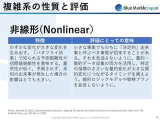 Copyright 2020 Blue Marble Japan Inc. All Rights Reserved. 1515
複雑系の性質と評価
Patton, Michael Q. (2011), Developmental Evaluation: Applying Complexity Concepts to Enhance Innovation and Use, New York: The
Guilford Press., pp. 150-151 より改変
特徴 評価にとっての意味
わずかな変化が⼤きな変化を
⽣み出す。「バタフライ効
果」で知られる予測困難性や
初期値鋭敏性を意味する。蓋
然性が低く、予期されず、未
知の出来事が発⽣した場合の
影響はとても⼤きい。
⼩さな事象でものちに「決定的」出来
事と呼ぶべき事態が招来することがあ
る。それを⾒逃さないように。量的・
質的データ収集の両⽅を活⽤し、特定
の指標のささいな量的変化が⼤きな質
的変化につながるタイミングを捕えよ
う。線形ロジックモデルや戦略プラン
を妄信しないように。
⾮線形(Nonlinear）
 