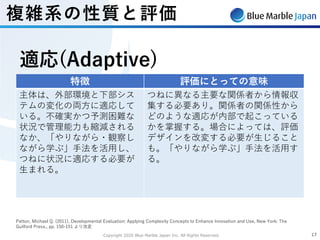 Copyright 2020 Blue Marble Japan Inc. All Rights Reserved. 1717
Patton, Michael Q. (2011), Developmental Evaluation: Applying Complexity Concepts to Enhance Innovation and Use, New York: The
Guilford Press., pp. 150-151 より改変
特徴 評価にとっての意味
主体は、外部環境と下部シス
テムの変化の両⽅に適応して
いる。不確実かつ予測困難な
状況で管理能⼒も縮減される
なか、「やりながら・観察し
ながら学ぶ」⼿法を活⽤し、
つねに状況に適応する必要が
⽣まれる。
つねに異なる主要な関係者から情報収
集する必要あり。関係者の関係性から
どのような適応が内部で起こっている
かを掌握する。場合によっては、評価
デザインを改変する必要が⽣じること
も。「やりながら学ぶ」⼿法を活⽤す
る。
適応(Adaptive)
複雑系の性質と評価
 