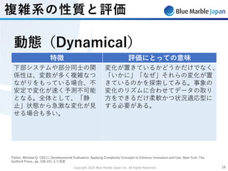 Copyright 2020 Blue Marble Japan Inc. All Rights Reserved. 1919
Patton, Michael Q. (2011), Developmental Evaluation: Applying Complexity Concepts to Enhance Innovation and Use, New York: The
Guilford Press., pp. 150-151 より改変
特徴 評価にとっての意味
下部システムや部分同⼠の関
係性は、変数が多く複雑なつ
ながりをもっている場合、不
安定で変化が速く予測不可能
となる。全体として、「静
⽌」状態から急激な変化が⾒
せる場合も多い。
変化が置きているかどうかだけでなく、
「いかに」「なぜ」それらの変化が置
きているのかを探索してみる。事象の
変化のリズムに合わせてデータの取り
⽅をできるだけ柔軟かつ状況適応型に
する必要がある。
動態（Dynamical）
複雑系の性質と評価
 