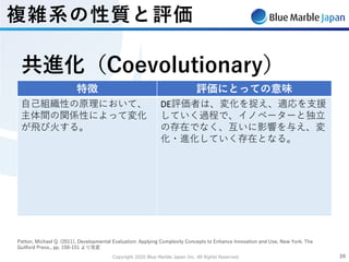 Copyright 2020 Blue Marble Japan Inc. All Rights Reserved. 2020
Patton, Michael Q. (2011), Developmental Evaluation: Applying Complexity Concepts to Enhance Innovation and Use, New York: The
Guilford Press., pp. 150-151 より改変
特徴 評価にとっての意味
⾃⼰組織性の原理において、
主体間の関係性によって変化
が⾶び⽕する。
DE評価者は、変化を捉え、適応を⽀援
していく過程で、イノベーターと独⽴
の存在でなく、互いに影響を与え、変
化・進化していく存在となる。
共進化（Coevolutionary）
複雑系の性質と評価
 