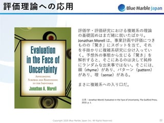 Copyright 2020 Blue Marble Japan Inc. All Rights Reserved. 2222
評価理論への応⽤
評価学・評価研究における複雑系の理論
の基礎固めはまだ緒に就いたばかり。
Jonathan Morell は、事業計画や評価につき
ものの「驚き」にスポットを当て、それ
を⼿掛かりに複雑系研究に分け⼊ってい
く。予想外の事態から⽣じる「驚き」を
解析すると、そこにあるのは決して純粋
にランダムな出来事ではない。そこには、
韻（rhyme）があり、パターン（pattern）
があり、理（sense）がある。
まさに複雑系への⼊り⼝だ。
出典：Jonathan Morell, Evaluation in the Face of Uncertainty, The Guilford Press,
2010. p. 1.
 