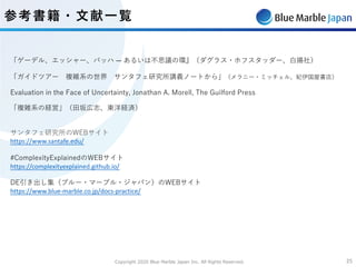 Copyright 2020 Blue Marble Japan Inc. All Rights Reserved. 2525
「ゲーデル、エッシャー、バッハ ― あるいは不思議の環』（ダグラス・ホフスタッダー、⽩揚社）
「ガイドツアー 複雑系の世界 サンタフェ研究所講義ノートから」（メラニー・ミッチェル、紀伊国屋書店）
Evaluation in the Face of Uncertainty, Jonathan A. Morell, The Guilford Press
「複雑系の経営」（⽥坂広志、東洋経済）
サンタフェ研究所のWEBサイト
https://www.santafe.edu/
#ComplexityExplainedのWEBサイト
https://complexityexplained.github.io/
DE引き出し集（ブルー・マーブル・ジャパン）のWEBサイト
https://www.blue-marble.co.jp/docs-practice/
参考書籍・⽂献⼀覧
 