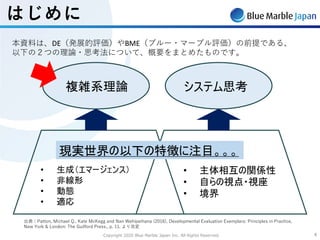 Copyright 2020 Blue Marble Japan Inc. All Rights Reserved. 44
はじめに
本資料は、DE（発展的評価）やBME（ブルー・マーブル評価）の前提である、
以下の２つの理論・思考法について、概要をまとめたものです。
システム理論
• 主体相互の関係性
• 自らの視点・視座
• 境界
複雑系理論
• 生成（エマージェンス）
• 非線形
• 動態
• 適応
現実世界の以下の特徴に注目。。。
システム思考
出典：Patton, Michael Q., Kate McKegg and Nan Wehipeihana (2016), Developmental Evaluation Exemplars: Principles in Practice,
New York & London: The Guilford Press., p. 11. より改変
 