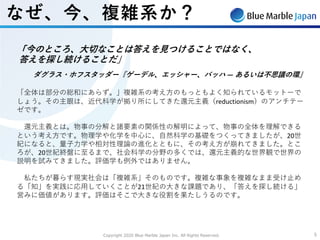 Copyright 2020 Blue Marble Japan Inc. All Rights Reserved. 55
なぜ、今、複雑系か？
「今のところ、⼤切なことは答えを⾒つけることではなく、
答えを探し続けることだ」
ダグラス・ホフスタッダー『ゲーデル、エッシャー、バッハ ― あるいは不思議の環』
「全体は部分の総和にあらず。」複雑系の考え⽅のもっともよく知られているモットーで
しょう。その主眼は、近代科学が拠り所にしてきた還元主義（reductionism）のアンチテー
ゼです。
還元主義とは。物事の分解と諸要素の関係性の解明によって、物事の全体を理解できる
という考え⽅です。物理学や化学を中⼼に、⾃然科学の基礎をつくってきましたが、20世
紀になると、量⼦⼒学や相対性理論の進化とともに、その考え⽅が崩れてきました。とこ
ろが、20世紀終盤に⾄るまで、社会科学の分野の多くでは、還元主義的な世界観で世界の
説明を試みてきました。評価学も例外ではありません。
私たちが暮らす現実社会は「複雑系」そのものです。複雑な事象を複雑なまま受け⽌め
る「知」を実践に応⽤していくことが21世紀の⼤きな課題であり、「答えを探し続ける」
営みに価値があります。評価はそこで⼤きな役割を果たしうるのです。
 