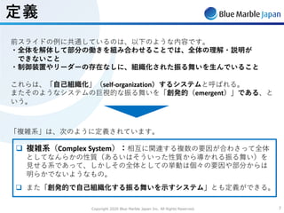 Copyright 2020 Blue Marble Japan Inc. All Rights Reserved. 77
定義
前スライドの例に共通しているのは、以下のような内容です。
・全体を解体して部分の働きを組み合わせることでは、全体の理解・説明が
できないこと
・制御装置やリーダーの存在なしに、組織化された振る舞いを⽣んでいること
これらは、「⾃⼰組織化」（self-organization）するシステムと呼ばれる。
またそのようなシステムの巨視的な振る舞いを「創発的（emergent）」である、と
いう。
q 複雑系（Complex System）：相互に関連する複数の要因が合わさって全体
としてなんらかの性質（あるいはそういった性質から導かれる振る舞い）を
⾒せる系であって、しかしその全体としての挙動は個々の要因や部分からは
明らかでないようなもの。
q また「創発的で⾃⼰組織化する振る舞いを⽰すシステム」とも定義ができる。
「複雑系」は、次のように定義されています。
 