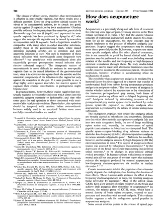 746                                                                               BRITISH MEDICAL JOURNAL      VOLUME 283       19 SEPTEMBER 1981

   The clinical evidence shows, therefore, that metronidazole
is effective in non-specific vaginitis, but these results pose a                  How does acupuncture
difficult question: Does the drug achieve clinical success by
virtue of its antianaerobic activity, by its (much less good)
                                                                                  work?
activity against G vaginalis, or by both mechanisms ? Further                     Acupuncture is a potentially cheap and safe form of treatment
possible evidence for the part played by anaerobes, particularly                  for relieving some types of pain, yet many doctors in the West
Bacteroides spp (but not B fragilis) and peptococci in non-
specific vaginitis, has been produced by Spiegel et al,'1 who                     remain sceptical of its value. They find the ancient Chinese
suggest that non-specific vaginitis may be caused by anaerobes                    concepts of traditional acupuncture and its claim to be a treat-
in conjunction with G vaginalis. Such a hypothesis would be                       ment for all ills unacceptable, but these concepts may be
compatible with many other so-called anaerobic infections,                        largely irrelevant to the practice of effective analgesic acu-
notably those in the gastrointestinal tract, where mixed                          puncture. Sceptics suggest that acupuncture may be nothing
infections including aerobes are so common and pure                               more than a powerful placebo. If, however, acupuncture exerts
anaerobic infection so rare. Not only is treatment of these                       some specific analgesic effect like other physical treatments,
mixed infections with metronidazole alone frequently very                         this is not amenable to proof by formal clinical trial. Acu-
effective'2 13 but prophylaxis with metronidazole alone also                      puncture may be performed in several ways, including manual
successfully prevents postoperative wound infection after                         rotation of the needles and low-frequency or high-frequency
elective colorectal surgery.'4 The therapeutic success of                         electrical stimulation through them. No truly double-blind
metronidazole is more difficult to evaluate in non-specific                       comparison can be made with alternative treatments since the
vaginitis than in the mixed infections of the gastrointestinal                    needles must be inserted in the conscious patient. Despite the
tract, since it is active in vitro against both the aerobic and the               scepticism, however, evidence is accumulating about its
anaerobic components of the infection in the vagina but only                      mechanisms of action.
against the anaerobes in the gut. If it were possible to use a                       The possibility that acupuncture analgesia is mediated by a
drug highly active against anaerobes but inactive against G                       humoral factor was first suggested by a report that transfer of
vaginalis their relative contributions to pathogenesis might                      cerebrospinal fluid from rabbits having acupuncture produces
become clear.                                                                     analgesia in recipient rabbits.' The time course of analgesia is
   In practical terms, however, these studies suggest that non-                   similar whether induced by acupuncture or by stimulation of
specific vaginitis is yet another infection which comes into the                  the brainstem periaqueductal grey matter, both forms of
anaerobic category currently so fashionable; and they offer                       stimulation producing effects with a delayed beginning and
some cause for real optimism to those concerned with treat-                       end.2 Analgesia induced by stimulating neurones of the
ment of this recalcitrant condition. Nevertheless, this optimism                  periaqueductal grey matter appears to be mediated by endo-
should be tempered with caution: before metronidazole                             genous opiate-like peptides,3 so perhaps analgesia after
becomes widely used in an uncritical fashion some more                            acupuncture is produced by the release of similar endogenous
carefully controlled studies are needed.                                          substances.
                                                                                     The endogenous peptides with opiate-like analgesic effects
   Leopold S. Heretofore undescribed organism isolated from the genito-
                                                                                  are broadly classed as enkephalins and endorphins. Research
      urinary system. United States Armed Forces Medical J7oturnal 1953;4:        into the role of these opioids in acupuncture analgesia falls into
      263-6.                                                                      into two main categories: firstly, the use of drugs modifying
 2 Gardner HL, Dukes CD. Haemophilus vaginalis vaginitis. A newly defined         opiate action and, secondly, the measurement of opioid
      specific infection previously classified "nonspecific" vaginitis. Ami Y
      Obstet Gynecol 1955;69:962-76.                                              peptide concentrations in blood and cerebrospinal fluid. The
 3 Zinnemann K, Turner GC. The taxonomic position of "Haemophilus                 specific opiate-receptor-blocking drug naloxone reduces or
      vaginalis" (Corynebacterium vaginale). 7ournal of Pathology and             abolishes low-frequency (2-6 Hz) electroacupuncture analgesia
      Bacteriology 1963 ;85 :213-9.
 4 Greenwood JR, Pickett MJ. Transfer of Haemophilus vaginalis Gardner            in various animals subjected to pain.4 Naloxone has no effect,
      and Dukes to a new genus, Gardnerella: G. vaginalis (Gardner and            however, on the analgesia induced by high-frequency (200 Hz)
      Dukes) comb nov. International Journal of Systematic Bacteriology           electroacupuncture in mice.4 The degree of analgesia in these
      1980 ;30:170-8.
   Smith RF, Dunkelberg WE. Inhibition of Corynebacterium vaginale by             studies was assessed by behavioural measurements,4 5 by the
      metronidazole. Sex Transm Dis 1977;4:20-1.                                  depression of the firing rate of pain-transmitting (nociceptive)
 6 Ralph ED, Austin TW, Pattison FL, Schieven BC. Inhibition of Haemo-            spinal neurones,6 or by changes in pain-induced cortical
     philus vaginalis (Corynebacterium vaginale) by metronidazole, tetra-
      cycline and ampicillin. Sex Transm Dis 1979;6:199-202.                      evoked potentials.7 In human subjects with chronic or experi-
   Ralph ED, Amatnieks YE. Relative susceptibilities of Gardnerella vaginalis     mental pain all but one group of workers report that naloxone
      (Haemophilus vaginalis), Neisseria gonorrhoeae, and Bactcroides fragilis    reduces the analgesia produced by manual acupuncture or
     to metronidazole and its two major metabolites. Sex Tratisns I)is 1980;7:
      157-60.                                                                     low-frequency electroacupuncture via needles or surface
 8 Pheifer TA, Forsyth PS, Durfee MA, Pollock HM, Holmes KK. Non-                 electrodes.2 8-10
      specific vaginitis. Role of Haemophilus vaginalis and treatment with           Certain D-amino-acids inhibit the peptidases that otherwise
      metronidazole. N EnglJ7 Med 1978;298:1429-34.
   Balsdon MJ, Taylor GE, Pead L, Maskell R. Corynebacterium vaginale             rapidly degrade the endorphins, thus limiting the duration of
     and vaginitis: a controlled trial of treatment. Lanicet 1980;i:501-3,4.      their effects. These D-amino-acids enhance the effect of low-
 0 Malouf M, Fortier M, Moran G, Dube J-L. Treatment of Haemophilus               frequency electroacupuncture in mice, the resulting analgesia
     vaginalis vaginitis. Obstet Gynecol 1981 ;57:711-4.                          being reversible by naloxone.11 Mice of the inbred strain
I Spiegel CA, Amsel R, Eschenbach D, Schoenknecht F, Holmes KK.

      Anaerobic bacteria in nonspecific vaginitis. N Engl 7 Med 1980;303:         CXBK have a low density of opiate receptors in the brain and
      601-7.                                                                      achieve little analgesia after morphine or acupuncture.12 In
12 Eykyn SJ, Phillips I. Metronidazole in surgical infections. J Antimlicrob      contrast, the related group of C57BL mice, which have a
      Chemother 1978;4, suppl C:75-81.
 3 Willis AT, Ferguson IR, Jones PH, et al. Metronidazole in prevention and       normal density of brain opiate receptors, respond to acu-
      treatment of bacteroides infections in elective colonic surgery. Br MedJ3   puncture and morphine with normal analgesia. This evidence
      1977;i :607-10.                                                             further supports a role for endogenous opioid peptides in
14 Eykyn SJ, Jackson BT, Lockhart-Mummery HE, Phillips I. Prophylactic
      peroperative intravenous metronidazole in elective colorectal surgery.      acupuncture analgesia.
      Lancet 1979;ii:761-4.                                                          Some recent evidence points to the release of opioid pep-
 