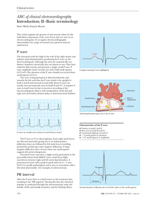 ABC of clinical electrocardiography
Introduction. II—Basic terminology
Steve Meek, Francis Morris
This article explains the genesis of and normal values for the
individual components of the wave forms that are seen in an
electrocardiogram. To recognise electrocardiographic
abnormalities the range of normal wave patterns must be
understood.
P wave
The sinoatrial node lies high in the wall of the right atrium and
initiates atrial depolarisation, producing the P wave on the
electrocardiogram. Although the atria are anatomically two
distinct chambers, electrically they act almost as one. They have
relatively little muscle and generate a single, small P wave. P
wave amplitude rarely exceeds two and a half small squares
(0.25 mV). The duration of the P wave should not exceed three
small squares (0.12 s).
The wave of depolarisation is directed inferiorly and
towards the left, and thus the P wave tends to be upright in
leads I and II and inverted in lead aVR. Sinus P waves are
usually most prominently seen in leads II and V1. A negative P
wave in lead I may be due to incorrect recording of the
electrocardiogram (that is, with transposition of the left and
right arm electrodes), dextrocardia, or abnormal atrial rhythms.
The P wave in V1 is often biphasic. Early right atrial forces
are directed anteriorly, giving rise to an initial positive
deflection; these are followed by left atrial forces travelling
posteriorly, producing a later negative deflection. A large
negative deflection (area of more than one small square)
suggests left atrial enlargement.
Normal P waves may have a slight notch, particularly in the
precordial (chest) leads. Bifid P waves result from slight
asynchrony between right and left atrial depolarisation. A
pronounced notch with a peak-to-peak interval of > 1 mm
(0.04 s) is usually pathological, and is seen in association with a
left atrial abnormality—for example, in mitral stenosis.
PR interval
After the P wave there is a brief return to the isoelectric line,
resulting in the “PR segment.” During this time the electrical
impulse is conducted through the atrioventricular node, the
bundle of His and bundle branches, and the Purkinje fibres.
Characteristics of the P wave
x Positive in leads I and II
x Best seen in leads II and V1
x Commonly biphasic in lead V1
x < 3 small squares in duration
x < 2.5 small squares in amplitude
P wave
Complex showing P wave highlighted
Sinoatrial node
Right atrium
Left atriumAtrioventricular node
Wave of
depolarisation
Atrial depolarisation gives rise to the P wave
PR interval
PR segment
P
Q
S
T
U
R
Normal duration of PR interval is 0.12-0.20 s (three to five small squares)
I
II
P waves are usually more obvious in lead II than in lead I
Clinical review
470 BMJ VOLUME 324 23 FEBRUARY 2002 bmj.com
 