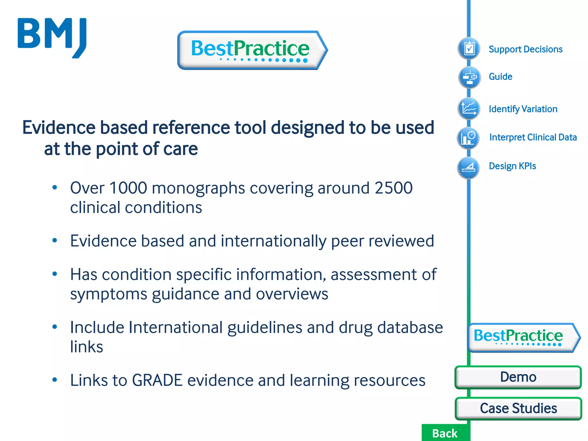 Back
Case Studies
Demo
Evidence based reference tool designed to be used
at the point of care
• Over 1000 monographs covering around 2500
clinical conditions
• Evidence based and internationally peer reviewed
• Has condition specific information, assessment of
symptoms guidance and overviews
• Include International guidelines and drug database
links
• Links to GRADE evidence and learning resources
Design KPIs
Support Decisions
Identify Variation
Guide
Interpret Clinical Data
 