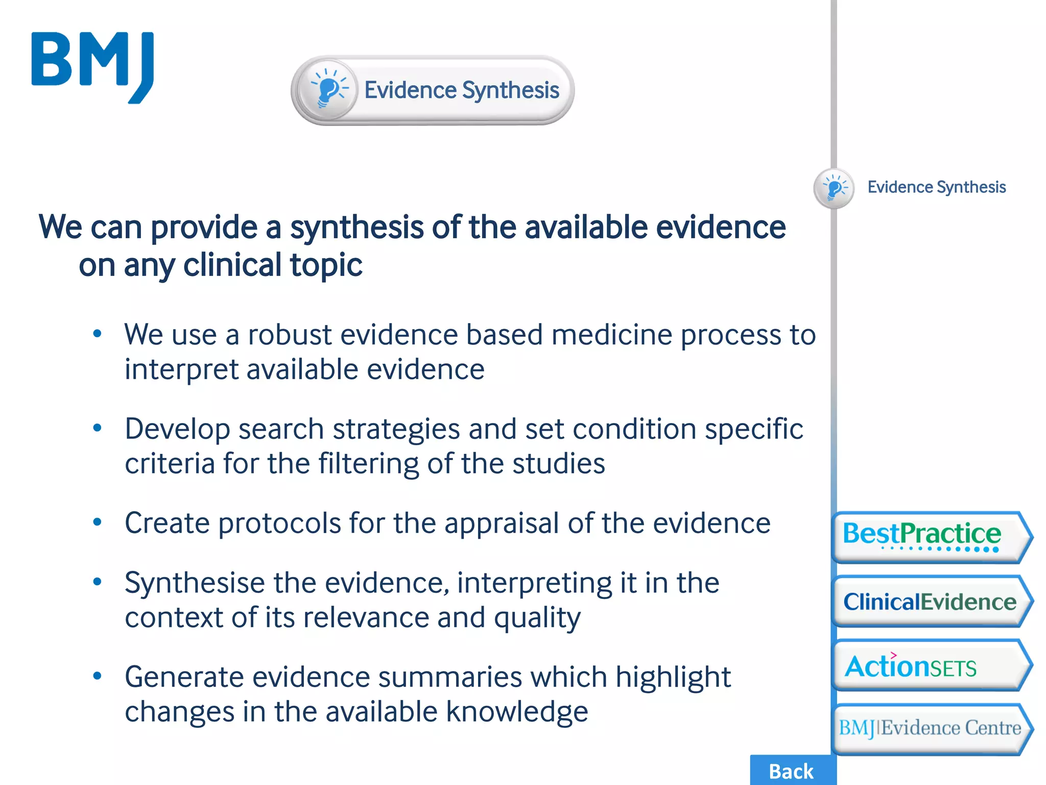 Back
We can provide a synthesis of the available evidence
on any clinical topic
• We use a robust evidence based medicine process to
interpret available evidence
• Develop search strategies and set condition specific
criteria for the filtering of the studies
• Create protocols for the appraisal of the evidence
• Synthesise the evidence, interpreting it in the
context of its relevance and quality
• Generate evidence summaries which highlight
changes in the available knowledge
Evidence Synthesis
Evidence Synthesis
 
