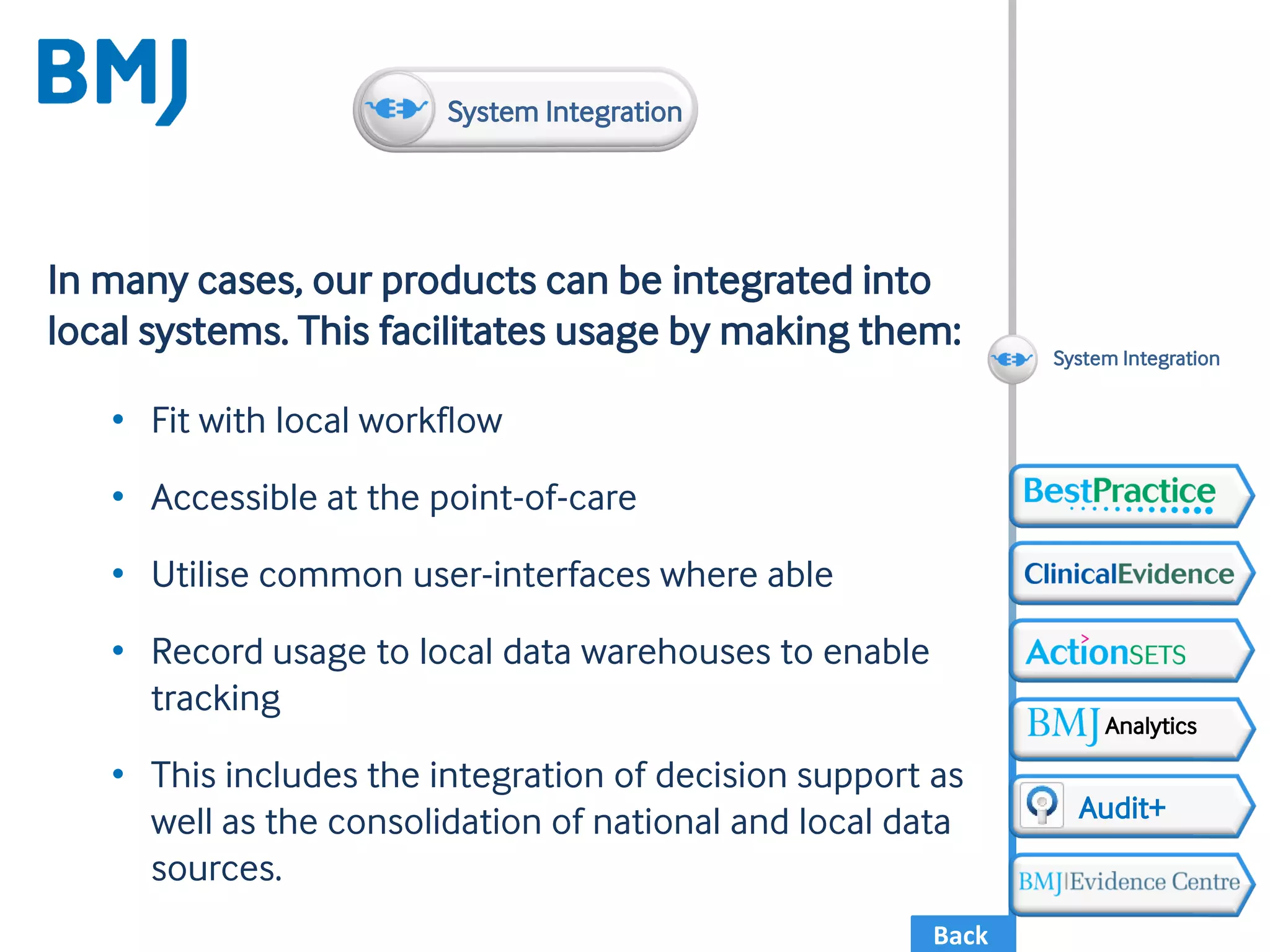 Back
In many cases, our products can be integrated into
local systems. This facilitates usage by making them:
• Fit with local workflow
• Accessible at the point-of-care
• Utilise common user-interfaces where able
• Record usage to local data warehouses to enable
tracking
• This includes the integration of decision support as
well as the consolidation of national and local data
sources.
System Integration
Audit+
Analytics
System Integration
 