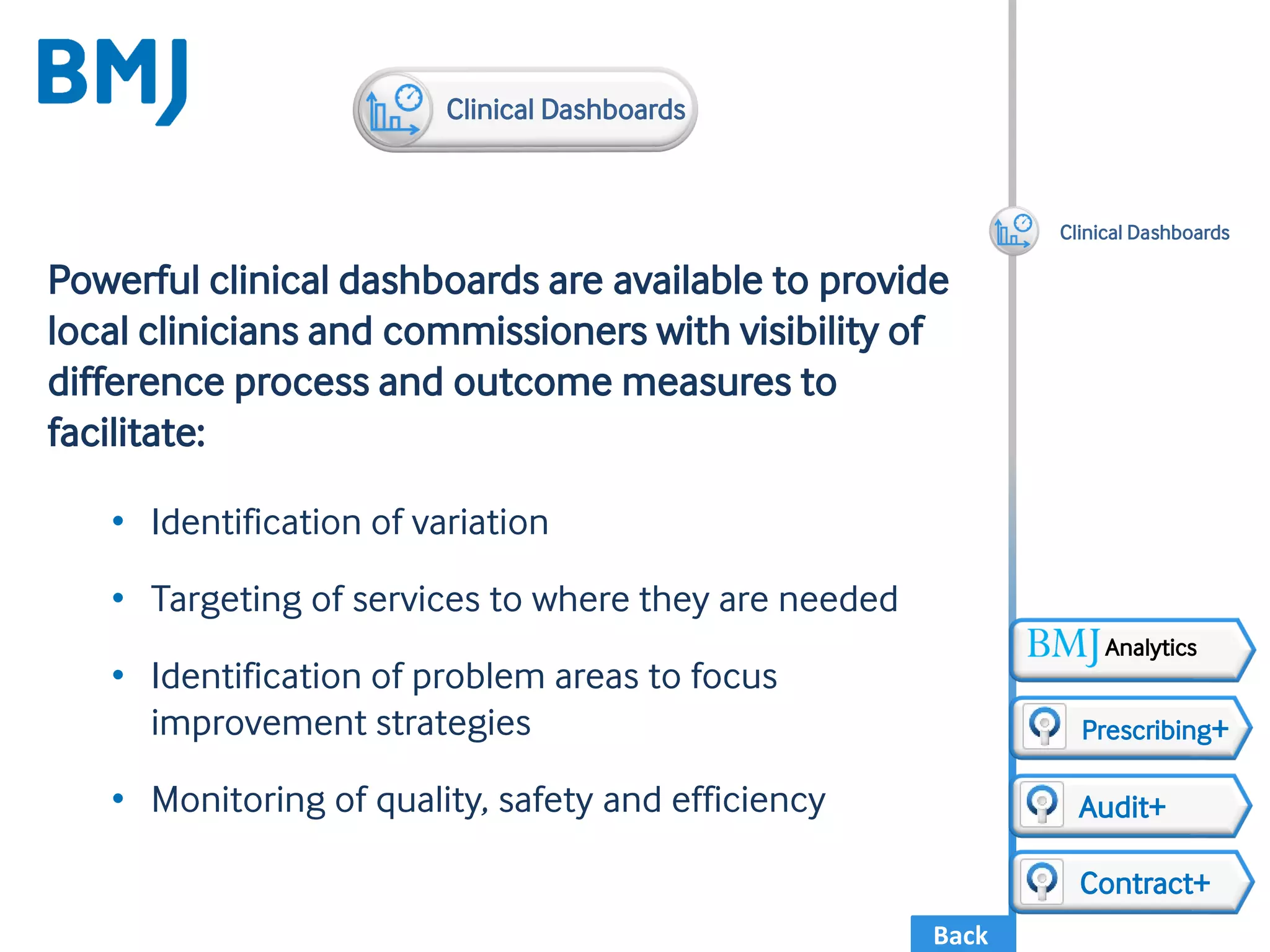 Back
Powerful clinical dashboards are available to provide
local clinicians and commissioners with visibility of
difference process and outcome measures to
facilitate:
• Identification of variation
• Targeting of services to where they are needed
• Identification of problem areas to focus
improvement strategies
• Monitoring of quality, safety and efficiency
Clinical Dashboards
Audit+
Contract+
Prescribing+
Clinical Dashboards
Analytics
 