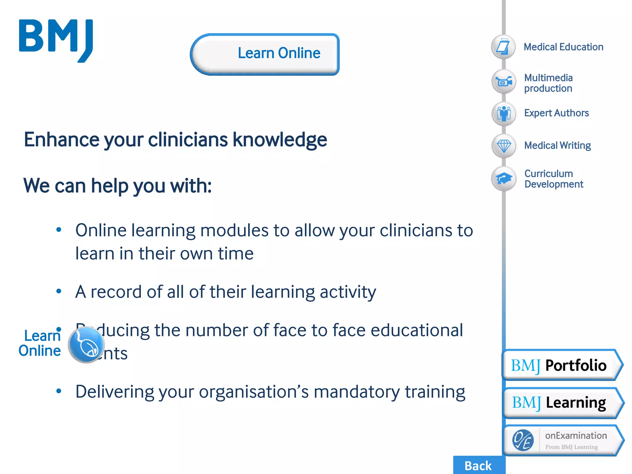 Back
Enhance your clinicians knowledge
We can help you with:
• Online learning modules to allow your clinicians to
learn in their own time
• A record of all of their learning activity
• Reducing the number of face to face educational
events
• Delivering your organisation’s mandatory training
Learn
Online
Learn Online
Medical Writing
Expert Authors
Multimedia
production
Medical Education
Curriculum
Development
 