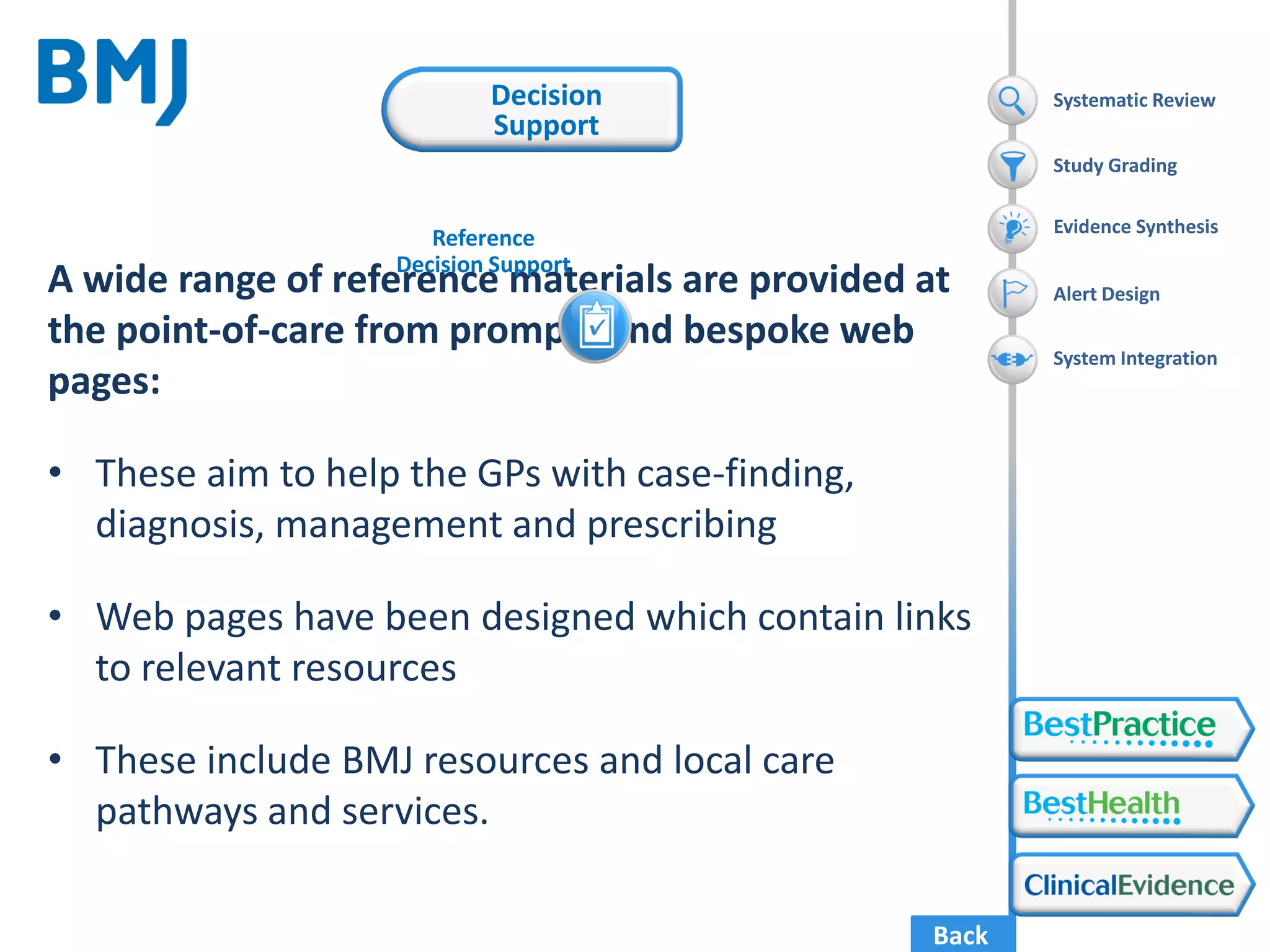 Back
A wide range of reference materials are provided at
the point-of-care from prompts and bespoke web
pages:
• These aim to help the GPs with case-finding,
diagnosis, management and prescribing
• Web pages have been designed which contain links
to relevant resources
• These include BMJ resources and local care
pathways and services.
Systematic Review
Evidence Synthesis
Alert Design
System Integration
Study Grading
Reference
Decision Support
Decision
Support
 