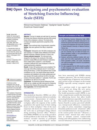 1Delshad MH, et al. BMJ Open 2019;9:e026565. doi:10.1136/bmjopen-2018-026565
Open access
Designing and psychometric evaluation
of Stretching Exercise Influencing
Scale (SEIS)
Mohammad Hossien Delshad,1
Sedigheh Sadat Tavafian,2
Anoshirvan Kazemnejad3
To cite: Delshad MH,
Tavafian SS, Kazemnejad A.
Designing and psychometric
evaluation of Stretching
Exercise Influencing
Scale (SEIS). BMJ Open
2019;9:e026565. doi:10.1136/
bmjopen-2018-026565
►► Prepublication history for
this paper is available online.
To view these files, please visit
the journal online (http://​dx.​doi.​
org/​10.​1136/​bmjopen-​2018-​
026565).
Received 14 September 2018
Revised 14 March 2019
Accepted 19 March 2019
1
PhD candidate of Department
of Health Education and Health
Promotion, Faculty of Medical
Sciences, Tarbiat Modares
University, Tehran, Iran.
2
Department of Health Education
and Health Promotion, Faculty
of Medical Sciences, Tarbiat
Modares University, Tehran, Iran.
3
Department of Biostatistics,
Faculty of Medical Sciences,
Tarbiat Modares University,
Tehran, Iran.
Correspondence to
Professor Sedigheh
Sadat Tavafian;
​tavafian@​modares.​ac.​ir
Research
© Author(s) (or their
employer(s)) 2019. Re-use
permitted under CC BY-NC. No
commercial re-use. See rights
and permissions. Published by
BMJ.
Abstract
Objective  The lack of reliable and valid tools for assessing
the factors that influence stretching exercises (SEs) among
Iranian office employees is obvious. This study aimed
to design and evaluate psychometric properties of this
instrument.
Design  Cross-sectional study of psychometric properties.
Setting  Data were gathered from May to September
2017.
Participants  Participants were 420 office employees who
were working in 10 health centres affiliated to the Shahid
Beheshti University of Medical Sciences in Tehran, Iran.
Primary outcome measures  The instrument was
designed on the basis of the constructs of the health
promotion model (HPM) and extant literature. Exploratory
factor analysis (EFA), Cronbach’s α and intraclass
correlation coefficient (ICC) were employed to check the
scale’s psychometric properties.
Results  In total, 420 questionnaires were completed. The
mean age of the office employees was 37.1±8.03 years.
Among the 86 items, 77 items had significant item-to-total
correlations (p0.05). The results showed good internal
consistency and reliability for the whole questionnaire and
each domain. EFA results confirmed 53.32% of the total
variance of the items yielded in 11 subscales. The ICC was
acceptable (0.78, 95% CI 0.70 to 0.88).
Conclusions  The Stretching Exercise Influencing Scale
(SEIS) can be a reliable and valid instrument for measuring
the factors that influence SEs among office employees.
Trial registration IRCT20160824295512N1
Introduction
Musculoskeletal disorders (MSDs) are often
correlatedwithergonomicriskfactorsandalso
socioeconomic characteristics of workers.1
Globally, biopsychosocial factors of the
workplace affect the majority of the world’s
population who spend most of their waking
hours in their workplace.2
 One of the most
important risk factors for computer users in
the work sites is prolonged sitting without
doing stretching exercises (SEs).3
 Work-re-
lated MSDs (WMSDs) are one of the prevalent
health problems at the work sites.4
Repetitive
motions, excessive inactivity or prolonged
sitting as well as psychological stresses
have been associated with WMSDs among
computer operators.5
 SEs can lead to perma-
nent lengthening of ligaments and tendons6
and it seems to have an impact on decreasing
WMSDs especially among computer opera-
tors.7 8
In a previous study it was argued that
inactivity and not doing SEs were preva-
lent among Iranian computer operators.9
The health promotion model (HPM) is one
of the comprehensive models that determine
the influencing factors that affect health
promoting behaviours especially at work sites.
This model describes factors like perceived
barrier/benefit to action, perceived self-effi-
cacy, interpersonal influences, commitment
to a plan of action, immediate competing
demands/preferences and situational influ-
ence on health behaviour—for instance SEs—
in the context of the work site.10
However, a
previous study11
showed that other factors
such as stimulus control, countercondi-
tioning and self-regulation were influencing
exercise behaviours. It has been documented
Strengths and limitations of this study
►► The Stretching Exercise Influencing Scale (SEIS)
could be a validated and reliable instrument to de-
termine the factors that influence stretching exercis-
es among 420 employees who work with computers
in Shahid Beheshti University of Medical Sciences,
Tehran, Iran.
►► In this study, the selected convenience sample from
just one university may not reflect all Iranian em-
ployee population profiles, so the generalisation of
the present results is limited.
►► However performing additional studies with com-
puter users from other organisations and with dif-
ferent population profiles, and  social, educational
and cultural demographics should be accomplished
to confirm the results.
►► It is also suggested that the SEIS should be justified
to other languages and cultures so that it could be
applied in other countries.
 