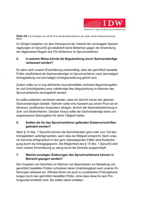 Seite 3/4 zum Schreiben vom 25.08.14 an das Bundesministerium der Justiz und für Verbraucherschutz,
Berlin
Im Übrigen bestehen vor dem Hintergrund der Vielzahl der vorrangigen Spezial-
regelungen im SpruchG grundsätzlich keine Bedenken gegen die Anwendung
der allgemeinen Regeln des FG-Verfahrens im Spruchverfahren.
5. In welcher Weise könnte die Begutachtung durch Sachverständige
verbessert werden?
Es wäre nach unserer Einschätzung zweckmäßig, dass der gerichtlich bestellte
Prüfer verpflichtend als Sachverständiger im Spruchverfahren nach (einmaliger)
Antragstellung und (einmaliger) Antragserwiderung gehört wird.
Zudem sollte nur in eng definierten Ausnahmefällen (schwere Begründungsfeh-
ler und Unrichtigkeiten) eine vollständige Neu-Begutachtung im Rahmen des
Spruchverfahrens durchgeführt werden.
Es sollte außerdem vermieden werden, dass ein Gericht immer den gleichen
Sachverständigen bestellt. Vielmehr sollte eine Auswahl aus einem Pool von er-
fahrenen, zertifizierten Gutachtern erfolgen, ähnlich der Kammerbestimmung in
Zivil- und Strafverfahren. Darüber hinaus sollte der Sachverständige klare und
angemessene Zeitvorgaben für seine Tätigkeit haben.
6. Sollten die für das Spruchverfahren geltenden Kostenvorschriften
geändert werden?
Nach § 15 Abs. 1 SpruchG können die Gerichtskosten ganz oder zum Teil den
Antragstellern auferlegt werden, wenn dies der Billigkeit entspricht. Nach unse-
rer Kenntnis erfolgt jedoch in den ganz überwiegenden Fällen eine Kostentra-
gung durch die Antragsgegnerin. Die Möglichkeit des § 15 Abs. 1 SpruchG wird
nach unserer Einschätzung zu wenig durch die Gerichte ausgeschöpft.
7. Welche sonstigen Änderungen des Spruchverfahrens können in
Betracht gezogen werden?
Die Vorgaben von Gerichten im Rahmen von Beschlüssen zur Bestellung von
gerichtlich bestellten Prüfern schränken deren Unabhängigkeit nach unseren Er-
fahrungen teilweise ein. Oftmals führen sie auch zu zusätzlichen Prüfungshand-
lungen durch den gerichtlich bestellten Prüfer, ohne dass diese für sein Prü-
fungsurteil erheblich sind. Sie sollten daher entfallen.
 