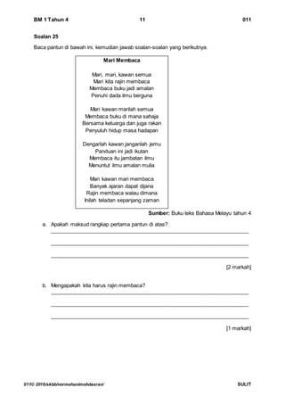 BM 1 Tahun 4 11 011
011© 2016/skbb/normahanimohdasran/ SULIT
Soalan 25
Baca pantun di bawah ini, kemudian jawab soalan-soalan yang berikutnya.
Sumber: Buku teks Bahasa Melayu tahun 4
a. Apakah maksud rangkap pertama pantun di atas?
____________________________________________________________________
____________________________________________________________________
____________________________________________________________________
[2 markah]
b. Mengapakah kita harus rajin membaca?
____________________________________________________________________
____________________________________________________________________
____________________________________________________________________
[1 markah]
Mari Membaca
Mari, mari, kawan semua
Mari kita rajin membaca
Membaca buku jadi amalan
Penuhi dada ilmu berguna
Mari kawan marilah semua
Membaca buku di mana sahaja
Bersama keluarga dan juga rakan
Penyuluh hidup masa hadapan
Dengarlah kawan janganlah jemu
Panduan ini jadi ikutan
Membaca itu jambatan ilmu
Menuntut ilmu amalan mulia
Mari kawan mari membaca
Banyak ajaran dapat dijana
Rajin membaca walau dimana
Inilah teladan sepanjang zaman
 