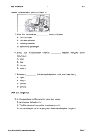 BM 1 Tahun 4 4 011
011© 2016/skbb/normahanimohdasran/ SULIT
Soalan 13 berdasarkan gambar di bawah ini.
13. Puan Aida dan anaknya ____________ sebelum berpisah.
A. beriring-iringan
B. bersalam-salaman
C. berdakap-dakapan
D. berpandang-pandangan
14. Beliau akan menyampaikan ceramah __________ kebaikan menyertai aktiviti
kokurikulum.
A. akan
B. bagi
C. dengan
D. tentang
15. Pisau yang __________ itu tidak dapat digunakan untuk memotong daging.
A. tajam
B. tumpul
C. pendek
D. panjang
Pilih ayat yang betul.
16. A Kawasan tapak perkhemahan itu bukan luas sangat.
B Amir berasal daripada Johor.
C Tiap khemah dapat memuatkan empat orang murid.
D Sila patuhi segala peraturan yang telah ditetapkan oleh pihak penganjur.
 