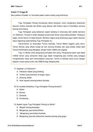 BM 1 Tahun 4 5 011
011© 2016/skbb/normahanimohdasran/ SULIT
Tugu Peringatan Perang Kundasang dibina bertujuan untuk mengenang keberanian
tawanan tentera Australia dan British yang ditawan oleh tentera Jepun di Sandakan semasa
perang dunia kedua.
Tugu Peringatan yang berbentuk seperti benteng ini dirancang oleh arkitek bernama
J.C Robinson. Tempat ini terdiri daripada empat buah taman yang saling berkaitan. Walaupun
begitu, taman-taman ini tetap terpisah. Bendera negara yang tenteranya gugur dalam tawanan
Jepun digantung pada benteng Tugu Peringatan itu.
Taman-taman itu dinamakan Taman Australia, Taman Mawar Inggeris yang rasmi,
Taman Borneo yang dihiasi bunga liar dari Gunung Kinabalu dan yang teratas sekali ialah
Taman Kontemplasi yang dilengkapi dengan kolam refleksi dan pagoda.
Tugu ini dibuka untuk pengunjung tempatan dan asing. Pengunjung bukan saja dapat
melihat taman yang sempurna tetapi juga dapat mengenang jasa mereka yang sanggup
mengorbankan hidup demi kemerdekaan orang lain. Taman ini terbuka untuk umum dengan
bayaran masuk yang murah, iaitu RM2.00 bagi sekeping tiket.
Soalan 17 hingga 20
Baca petikan di bawah ini, kemudian jawab soalan-soalan yang berikutnya.
17. Siapakah J.C Robinson?
A. Pahlawan Sabah yang terbilang.
B. Tentera yang terkorban di tangan Jepun.
C. Seorang arkitek.
D. Anak kepada seorang tentera Australia.
18. Di manakah terletaknya Tugu Peringatan Perang tersebut?
A. Britain.
B. Borneo.
C. Sarawak.
D. Kundasang.
19. Apakah tujuan Tugu Peringatan Perang itu dibina?
A. Menjadi kenang-kenangan.
B. Mengenang jasa tentera British.
C. Mengenang jasa tentera Australia.
D. Mengenang jasa dan keberanian tawanan perang yang gugur.
 
