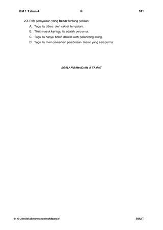 BM 1 Tahun 4 6 011
011© 2016/skbb/normahanimohdasran/ SULIT
20. Pilih pernyataan yang benar tentang petikan.
A. Tugu itu dibina oleh rakyat tempatan.
B. Tiket masuk ke tugu itu adalah percuma.
C. Tugu itu hanya boleh dilawat oleh pelancong asing.
D. Tugu itu mempamerkan pembinaan taman yang sempurna.
SOALAN BAHAGIAN A TAMAT
 