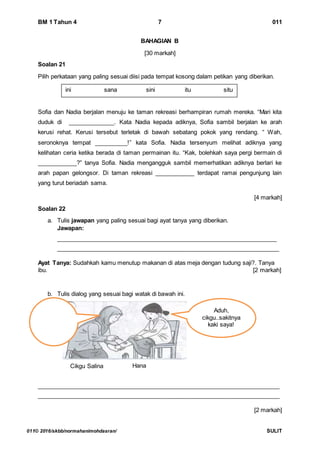 BM 1 Tahun 4 7 011
011© 2016/skbb/normahanimohdasran/ SULIT
BAHAGIAN B
[30 markah]
Soalan 21
Pilih perkataan yang paling sesuai diisi pada tempat kosong dalam petikan yang diberikan.
Sofia dan Nadia berjalan menuju ke taman rekreasi berhampiran rumah mereka. “Mari kita
duduk di ______________. Kata Nadia kepada adiknya, Sofia sambil berjalan ke arah
kerusi rehat. Kerusi tersebut terletak di bawah sebatang pokok yang rendang. “ Wah,
seronoknya tempat __________!” kata Sofia. Nadia tersenyum melihat adiknya yang
kelihatan ceria ketika berada di taman permainan itu. “Kak, bolehkah saya pergi bermain di
____________?” tanya Sofia. Nadia mengangguk sambil memerhatikan adiknya berlari ke
arah papan gelongsor. Di taman rekreasi ____________ terdapat ramai pengunjung lain
yang turut beriadah sama.
[4 markah]
Soalan 22
a. Tulis jawapan yang paling sesuai bagi ayat tanya yang diberikan.
Jawapan:
____________________________________________________________________
____________________________________________________________________
Ayat Tanya: Sudahkah kamu menutup makanan di atas meja dengan tudung saji?. Tanya
ibu. [2 markah]
b. Tulis dialog yang sesuai bagi watak di bawah ini.
__________________________________________________________________________
__________________________________________________________________________
[2 markah]
ini sana sini itu situ
Cikgu Salina Hana
Aduh,
cikgu..sakitnya
kaki saya!
 