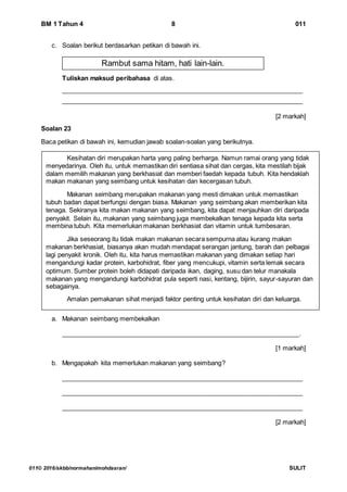 BM 1 Tahun 4 8 011
011© 2016/skbb/normahanimohdasran/ SULIT
c. Soalan berikut berdasarkan petikan di bawah ini.
Tuliskan maksud peribahasa di atas.
____________________________________________________________________
____________________________________________________________________
[2 markah]
Soalan 23
Baca petikan di bawah ini, kemudian jawab soalan-soalan yang berikutnya.
a. Makanan seimbang membekalkan
___________________________________________________________________.
[1 markah]
b. Mengapakah kita memerlukan makanan yang seimbang?
____________________________________________________________________
____________________________________________________________________
____________________________________________________________________
[2 markah]
Kesihatan diri merupakan harta yang paling berharga. Namun ramai orang yang tidak
menyedarinya. Oleh itu, untuk memastikan diri sentiasa sihat dan cergas, kita mestilah bijak
dalam memilih makanan yang berkhasiat dan memberi faedah kepada tubuh. Kita hendaklah
makan makanan yang seimbang untuk kesihatan dan kecergasan tubuh.
Makanan seimbang merupakan makanan yang mesti dimakan untuk memastikan
tubuh badan dapat berfungsi dengan biasa. Makanan yang seimbang akan memberikan kita
tenaga. Sekiranya kita makan makanan yang seimbang, kita dapat menjauhkan diri daripada
penyakit. Selain itu, makanan yang seimbang juga membekalkan tenaga kepada kita serta
membina tubuh. Kita memerlukan makanan berkhasiat dan vitamin untuk tumbesaran.
Jika seseorang itu tidak makan makanan secara sempurna atau kurang makan
makanan berkhasiat, biasanya akan mudah mendapat serangan jantung, barah dan pelbagai
lagi penyakit kronik. Oleh itu, kita harus memastikan makanan yang dimakan setiap hari
mengandungi kadar protein, karbohidrat, fiber yang mencukupi, vitamin serta lemak secara
optimum. Sumber protein boleh didapati daripada ikan, daging, susu dan telur manakala
makanan yang mengandungi karbohidrat pula seperti nasi, kentang, bijirin, sayur-sayuran dan
sebagainya.
Amalan pemakanan sihat menjadi faktor penting untuk kesihatan diri dan keluarga.
Rambut sama hitam, hati lain-lain.
 