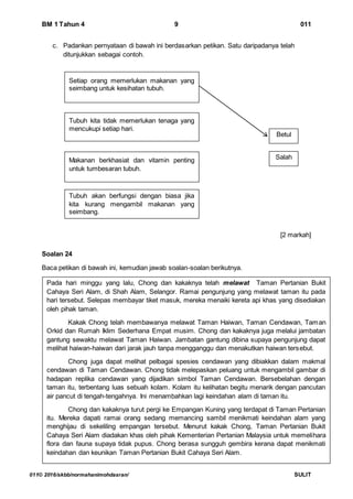 BM 1 Tahun 4 9 011
011© 2016/skbb/normahanimohdasran/ SULIT
c. Padankan pernyataan di bawah ini berdasarkan petikan. Satu daripadanya telah
ditunjukkan sebagai contoh.
[2 markah]
Soalan 24
Baca petikan di bawah ini, kemudian jawab soalan-soalan berikutnya.
Makanan berkhasiat dan vitamin penting
untuk tumbesaran tubuh.
Tubuh kita tidak memerlukan tenaga yang
mencukupi setiap hari.
Tubuh akan berfungsi dengan biasa jika
kita kurang mengambil makanan yang
seimbang.
Betul
Salah
Setiap orang memerlukan makanan yang
seimbang untuk kesihatan tubuh.
Pada hari minggu yang lalu, Chong dan kakaknya telah melawat Taman Pertanian Bukit
Cahaya Seri Alam, di Shah Alam, Selangor. Ramai pengunjung yang melawat taman itu pada
hari tersebut. Selepas membayar tiket masuk, mereka menaiki kereta api khas yang disediakan
oleh pihak taman.
Kakak Chong telah membawanya melawat Taman Haiwan, Taman Cendawan, Taman
Orkid dan Rumah Iklim Sederhana Empat musim. Chong dan kakaknya juga melalui jambatan
gantung sewaktu melawat Taman Haiwan. Jambatan gantung dibina supaya pengunjung dapat
melihat haiwan-haiwan dari jarak jauh tanpa mengganggu dan menakutkan haiwan tersebut.
Chong juga dapat melihat pelbagai spesies cendawan yang dibiakkan dalam makmal
cendawan di Taman Cendawan. Chong tidak melepaskan peluang untuk mengambil gambar di
hadapan replika cendawan yang dijadikan simbol Taman Cendawan. Bersebelahan dengan
taman itu, terbentang luas sebuah kolam. Kolam itu kelihatan begitu menarik dengan pancutan
air pancut di tengah-tengahnya. Ini menambahkan lagi keindahan alam di taman itu.
Chong dan kakaknya turut pergi ke Empangan Kuning yang terdapat di Taman Pertanian
itu. Mereka dapati ramai orang sedang memancing sambil menikmati keindahan alam yang
menghijau di sekeliling empangan tersebut. Menurut kakak Chong, Taman Pertanian Bukit
Cahaya Seri Alam diadakan khas oleh pihak Kementerian Pertanian Malaysia untuk memelihara
flora dan fauna supaya tidak pupus. Chong berasa sungguh gembira kerana dapat menikmati
keindahan dan keunikan Taman Pertanian Bukit Cahaya Seri Alam.
 