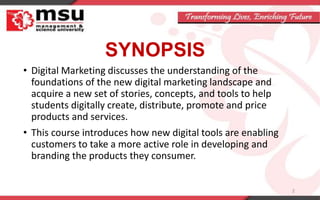 SYNOPSIS
• Digital Marketing discusses the understanding of the
foundations of the new digital marketing landscape and
acquire a new set of stories, concepts, and tools to help
students digitally create, distribute, promote and price
products and services.
• This course introduces how new digital tools are enabling
customers to take a more active role in developing and
branding the products they consumer.
2
 
