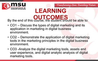 LEARNING
OUTCOMES
By the end of this course, the student should be able to:
• CO1 – Discuss the types of digital marketing and its
application in marketing in digital business
environment.
• CO2 – Demonstrate the application of digital marketing
tools in the marketing principles in the digital business
environment.
• CO3 -Analyze the digital marketing tools, assets and
user experience, and digital analytic analysis of digital
marketing tools. 3
 