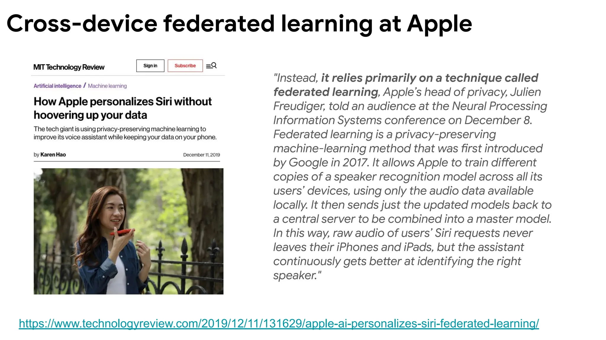 "Instead, it relies primarily on a technique called
federated learning, Apple’s head of privacy, Julien
Freudiger, told an audience at the Neural Processing
Information Systems conference on December 8.
Federated learning is a privacy-preserving
machine-learning method that was first introduced
by Google in 2017. It allows Apple to train different
copies of a speaker recognition model across all its
users’ devices, using only the audio data available
locally. It then sends just the updated models back to
a central server to be combined into a master model.
In this way, raw audio of users’ Siri requests never
leaves their iPhones and iPads, but the assistant
continuously gets better at identifying the right
speaker."
https://www.technologyreview.com/2019/12/11/131629/apple-ai-personalizes-siri-federated-learning/
Cross-device federated learning at Apple
 