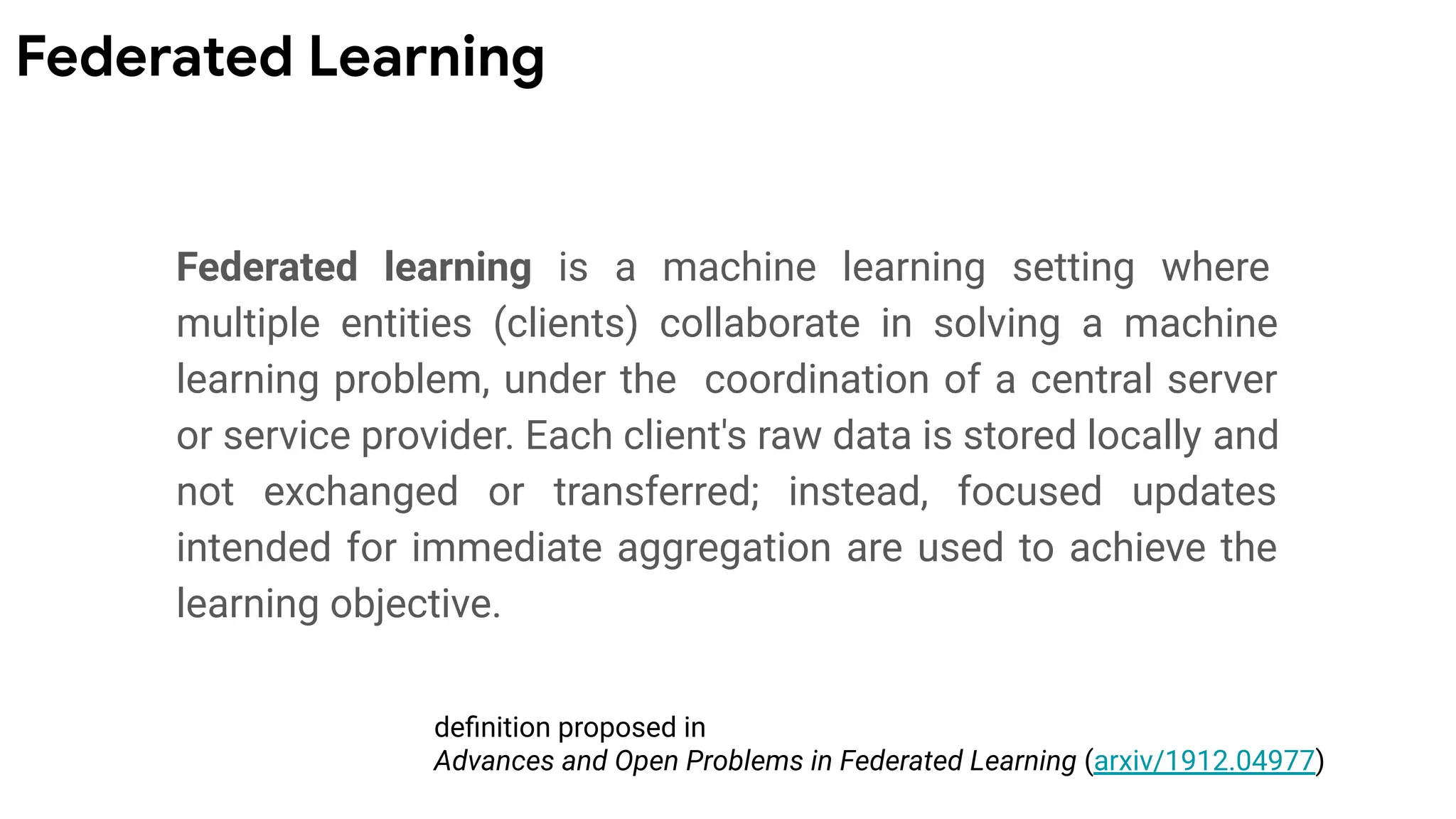 Federated learning is a machine learning setting where
multiple entities (clients) collaborate in solving a machine
learning problem, under the coordination of a central server
or service provider. Each client's raw data is stored locally and
not exchanged or transferred; instead, focused updates
intended for immediate aggregation are used to achieve the
learning objective.
deﬁnition proposed in
Advances and Open Problems in Federated Learning (arxiv/1912.04977)
Federated Learning
 