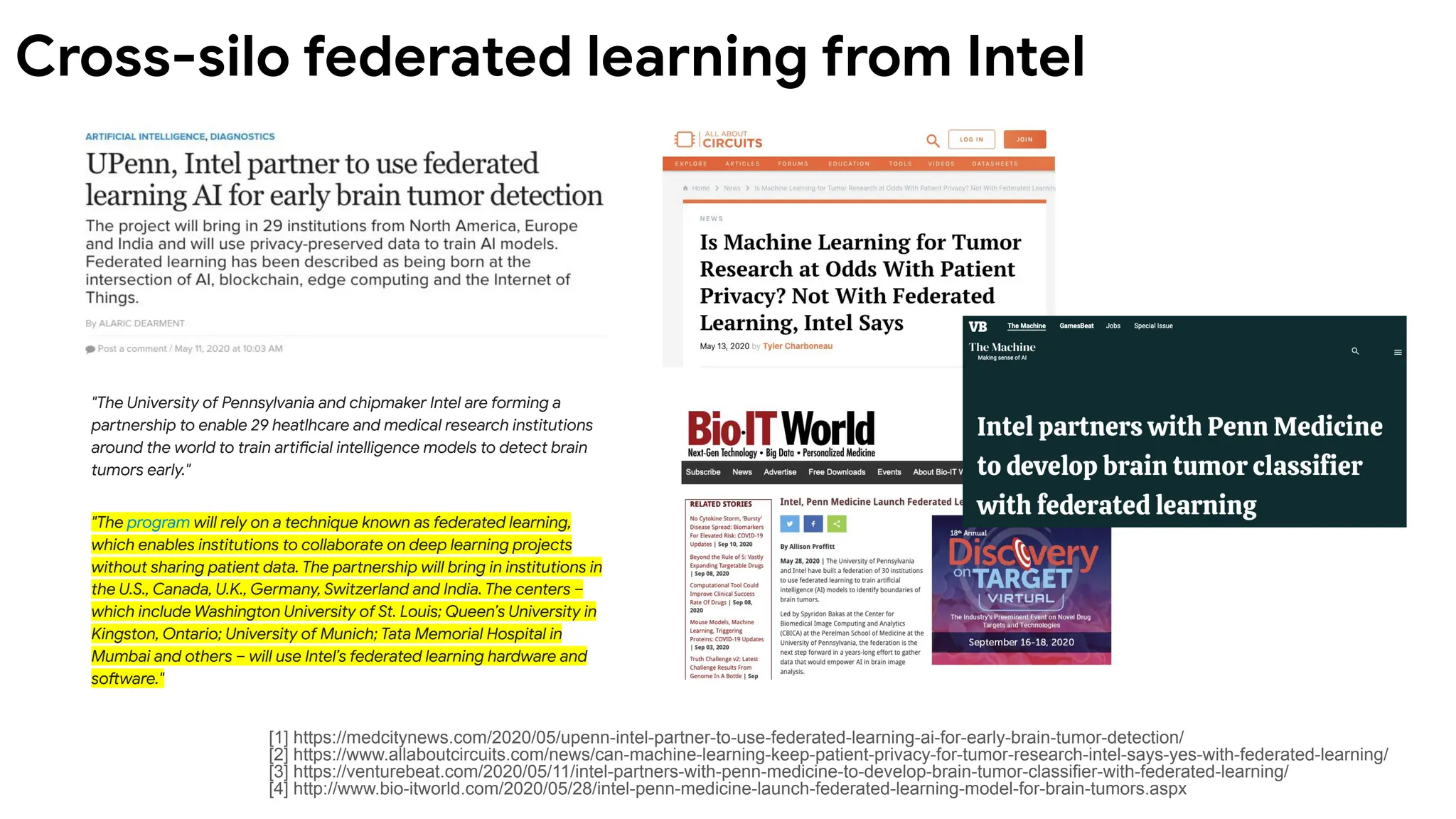 "The University of Pennsylvania and chipmaker Intel are forming a
partnership to enable 29 heatlhcare and medical research institutions
around the world to train artificial intelligence models to detect brain
tumors early."
"The program will rely on a technique known as federated learning,
which enables institutions to collaborate on deep learning projects
without sharing patient data. The partnership will bring in institutions in
the U.S., Canada, U.K., Germany, Switzerland and India. The centers –
which include Washington University of St. Louis; Queen’s University in
Kingston, Ontario; University of Munich; Tata Memorial Hospital in
Mumbai and others – will use Intel’s federated learning hardware and
software."
[1] https://medcitynews.com/2020/05/upenn-intel-partner-to-use-federated-learning-ai-for-early-brain-tumor-detection/
[2] https://www.allaboutcircuits.com/news/can-machine-learning-keep-patient-privacy-for-tumor-research-intel-says-yes-with-federated-learning/
[3] https://venturebeat.com/2020/05/11/intel-partners-with-penn-medicine-to-develop-brain-tumor-classifier-with-federated-learning/
[4] http://www.bio-itworld.com/2020/05/28/intel-penn-medicine-launch-federated-learning-model-for-brain-tumors.aspx
Cross-silo federated learning from Intel
 