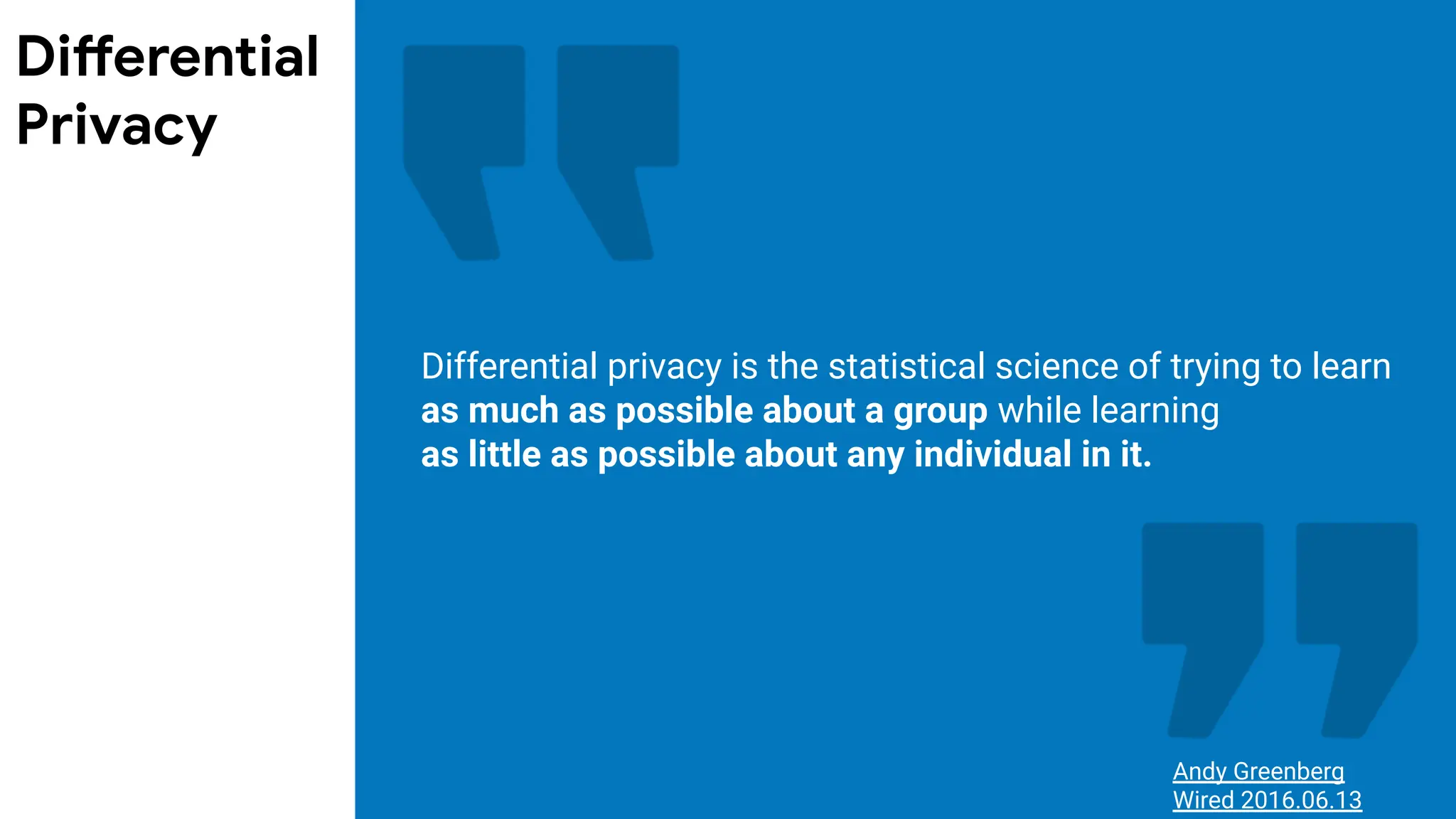 Differential privacy is the statistical science of trying to learn
as much as possible about a group while learning
as little as possible about any individual in it.
Andy Greenberg
Wired 2016.06.13
Differential
Privacy
 
