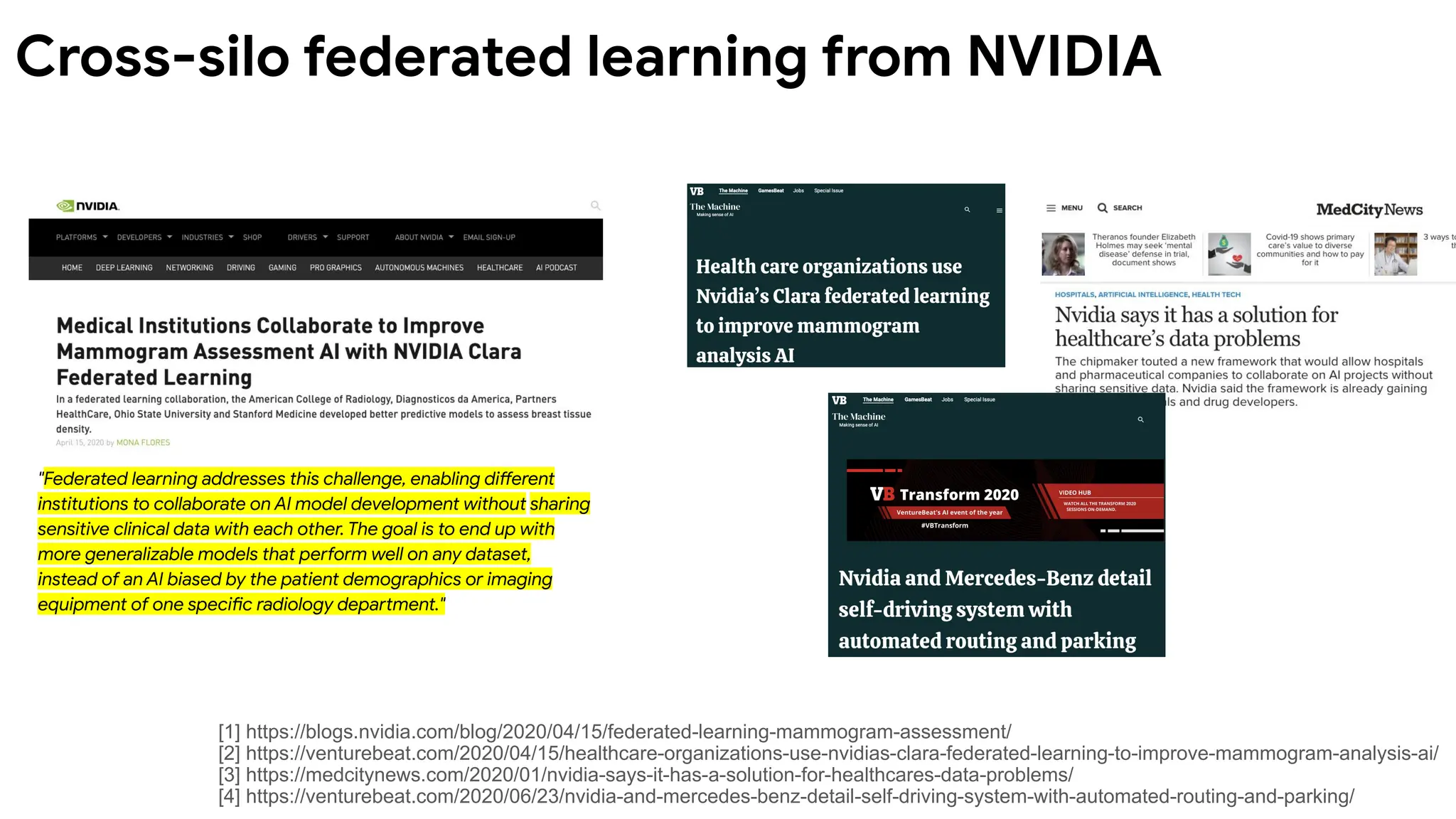 "Federated learning addresses this challenge, enabling different
institutions to collaborate on AI model development without sharing
sensitive clinical data with each other. The goal is to end up with
more generalizable models that perform well on any dataset,
instead of an AI biased by the patient demographics or imaging
equipment of one specific radiology department."
[1] https://blogs.nvidia.com/blog/2020/04/15/federated-learning-mammogram-assessment/
[2] https://venturebeat.com/2020/04/15/healthcare-organizations-use-nvidias-clara-federated-learning-to-improve-mammogram-analysis-ai/
[3] https://medcitynews.com/2020/01/nvidia-says-it-has-a-solution-for-healthcares-data-problems/
[4] https://venturebeat.com/2020/06/23/nvidia-and-mercedes-benz-detail-self-driving-system-with-automated-routing-and-parking/
Cross-silo federated learning from NVIDIA
 