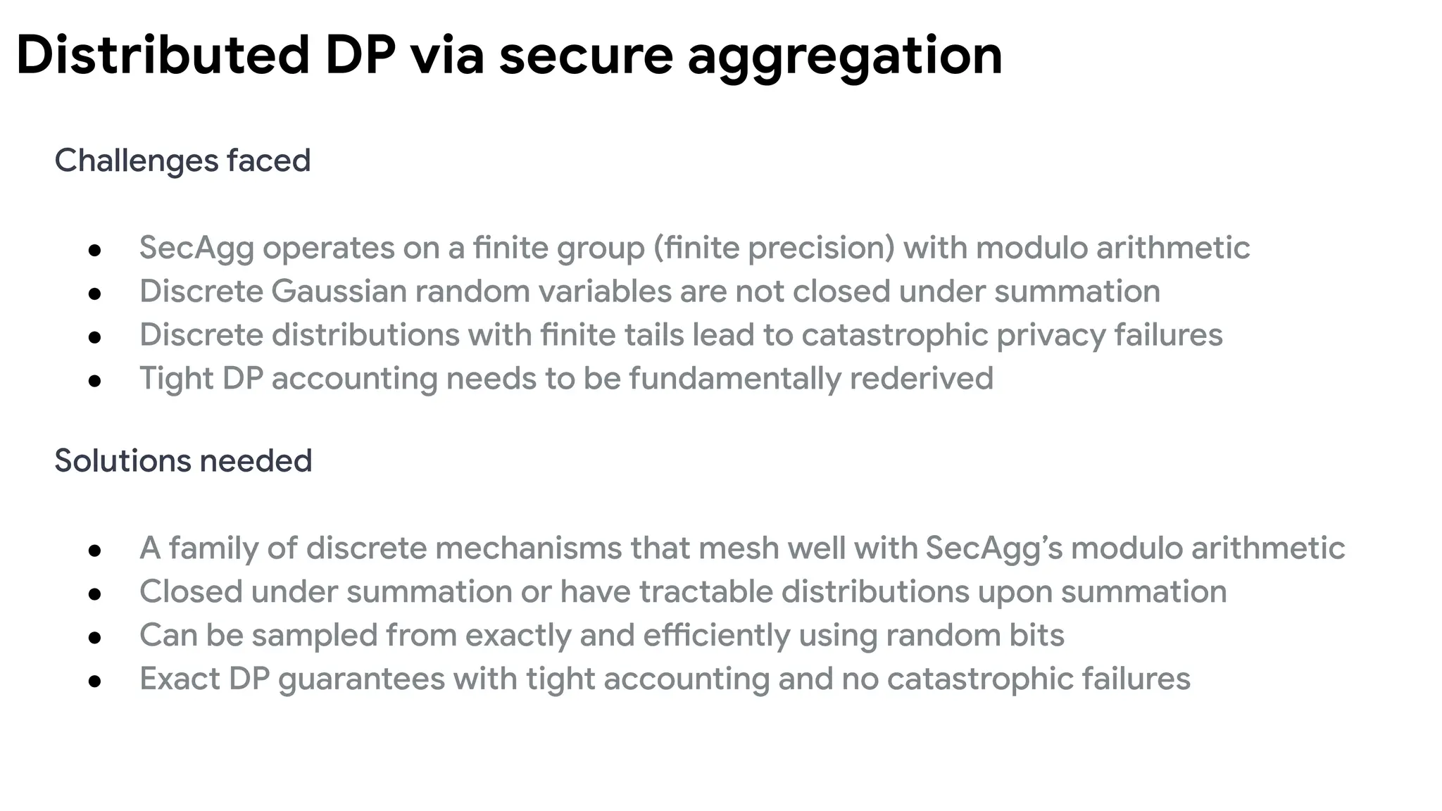 Distributed DP via secure aggregation
Challenges faced
● SecAgg operates on a finite group (finite precision) with modulo arithmetic
● Discrete Gaussian random variables are not closed under summation
● Discrete distributions with finite tails lead to catastrophic privacy failures
● Tight DP accounting needs to be fundamentally rederived
Solutions needed
● A family of discrete mechanisms that mesh well with SecAgg’s modulo arithmetic
● Closed under summation or have tractable distributions upon summation
● Can be sampled from exactly and efficiently using random bits
● Exact DP guarantees with tight accounting and no catastrophic failures
 
