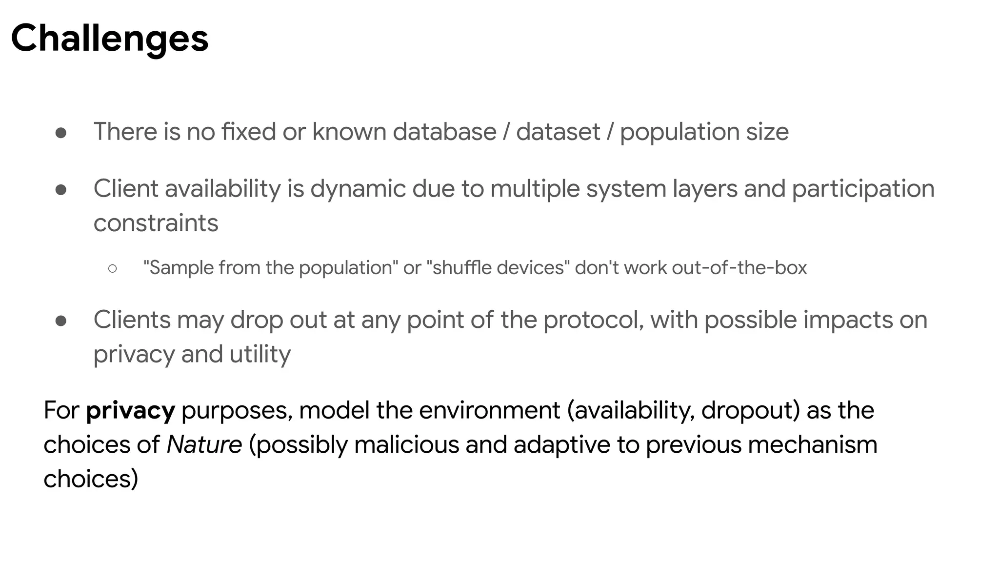 ● There is no fixed or known database / dataset / population size
● Client availability is dynamic due to multiple system layers and participation
constraints
○ "Sample from the population" or "shuffle devices" don't work out-of-the-box
● Clients may drop out at any point of the protocol, with possible impacts on
privacy and utility
For privacy purposes, model the environment (availability, dropout) as the
choices of Nature (possibly malicious and adaptive to previous mechanism
choices)
Challenges
 