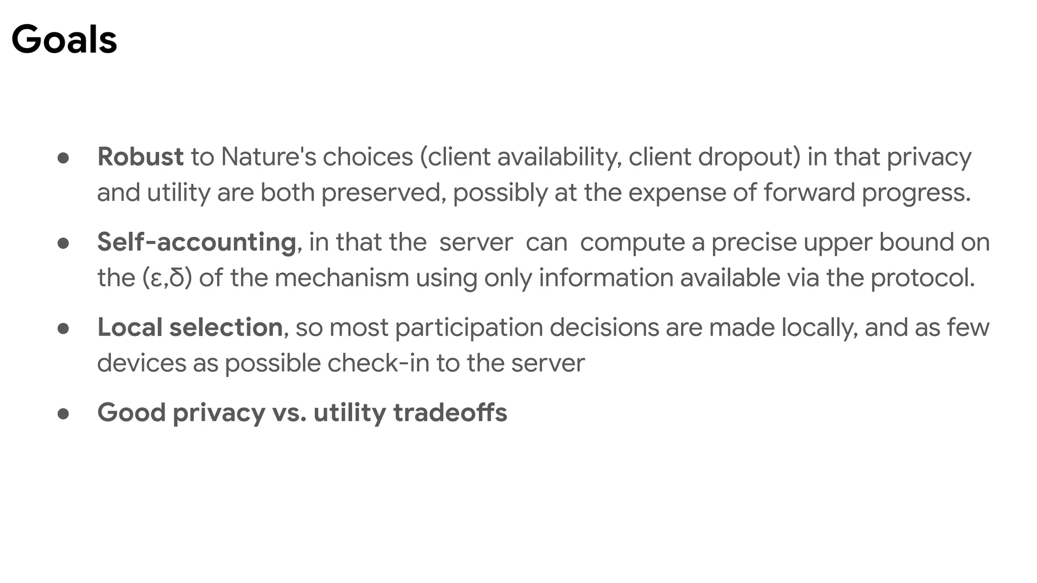 ● Robust to Nature's choices (client availability, client dropout) in that privacy
and utility are both preserved, possibly at the expense of forward progress.
● Self-accounting, in that the server can compute a precise upper bound on
the (ε,δ) of the mechanism using only information available via the protocol.
● Local selection, so most participation decisions are made locally, and as few
devices as possible check-in to the server
● Good privacy vs. utility tradeoffs
Goals
 