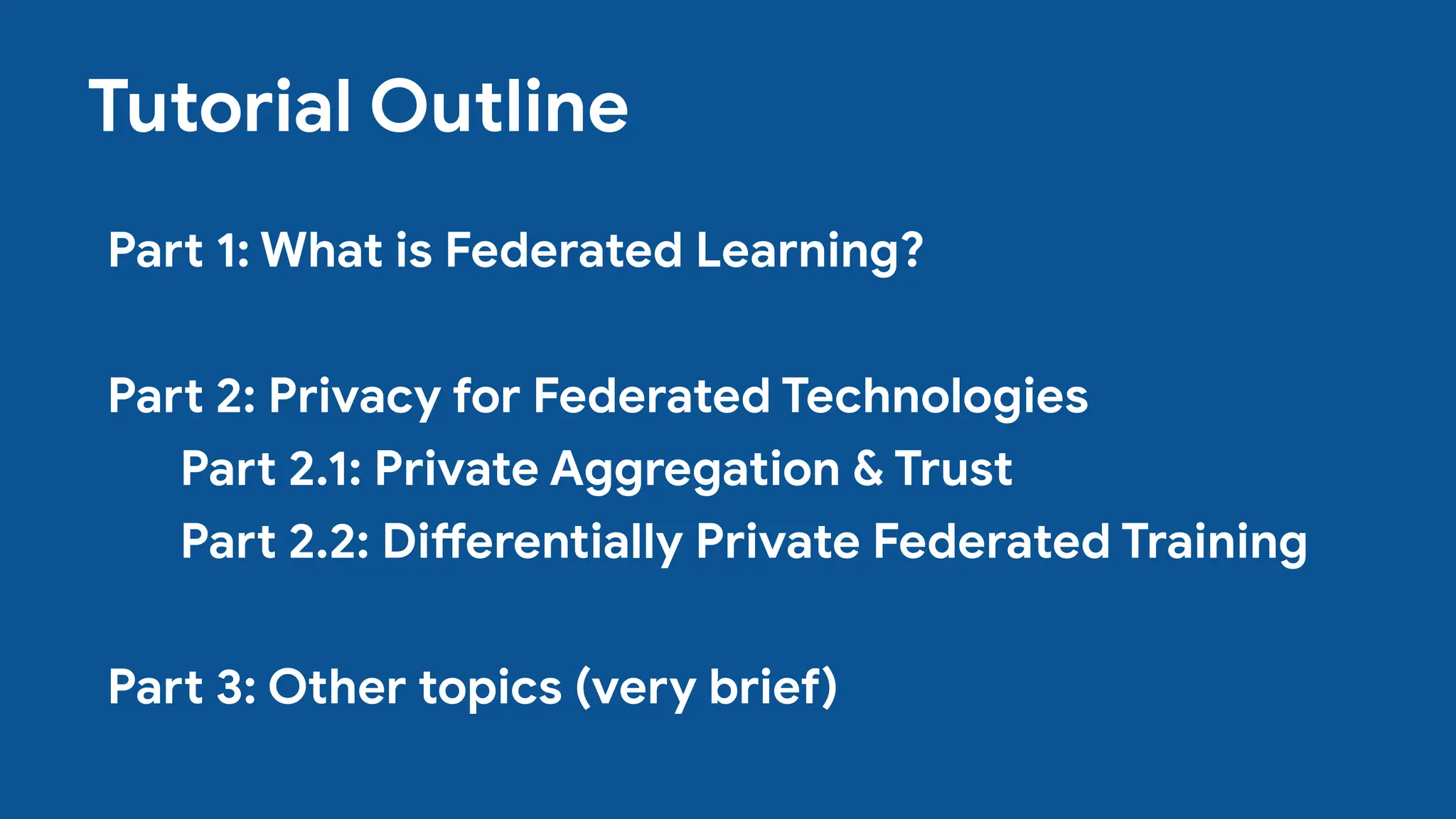 Tutorial Outline
Part 1: What is Federated Learning?
Part 2: Privacy for Federated Technologies
Part 2.1: Private Aggregation & Trust
Part 2.2: Differentially Private Federated Training
Part 3: Other topics (very brief)
 