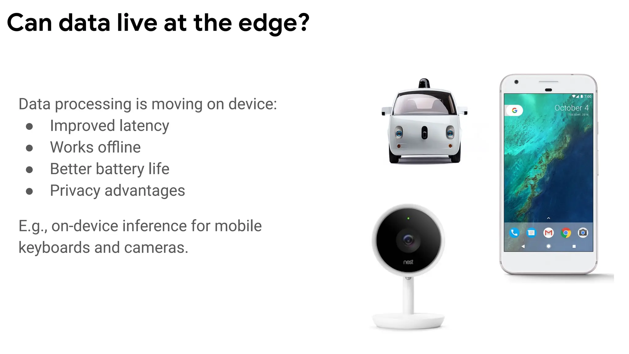 Data processing is moving on device:
● Improved latency
● Works oﬄine
● Better battery life
● Privacy advantages
E.g., on-device inference for mobile
keyboards and cameras.
Can data live at the edge?
 