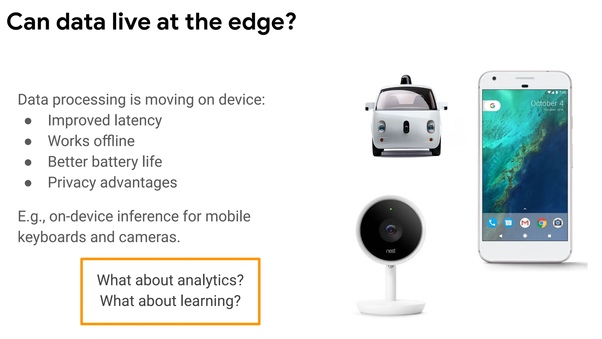 Data processing is moving on device:
● Improved latency
● Works oﬄine
● Better battery life
● Privacy advantages
E.g., on-device inference for mobile
keyboards and cameras.
Can data live at the edge?
What about analytics?
What about learning?
 