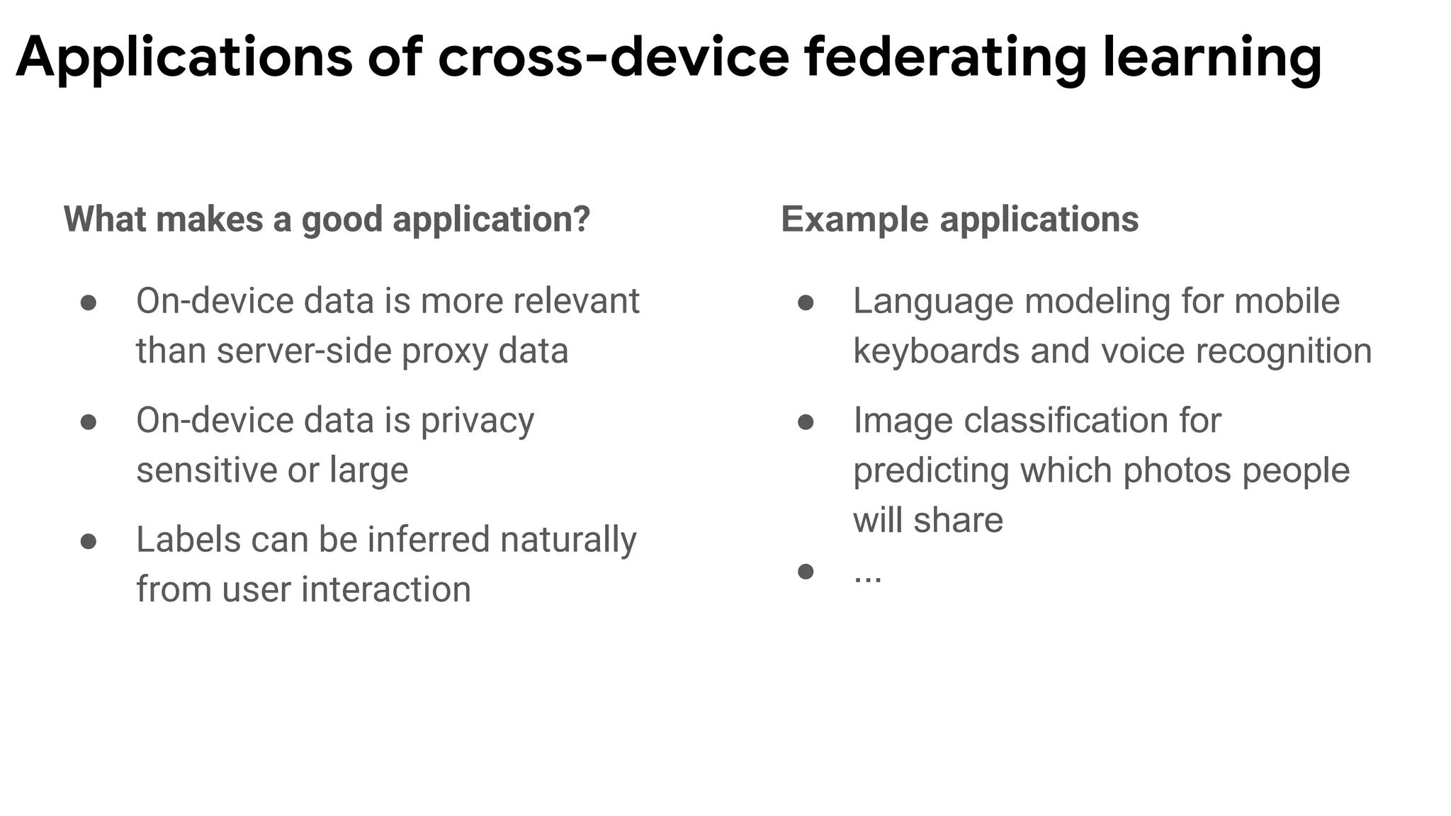 What makes a good application?
● On-device data is more relevant
than server-side proxy data
● On-device data is privacy
sensitive or large
● Labels can be inferred naturally
from user interaction
Example applications
● Language modeling for mobile
keyboards and voice recognition
● Image classification for
predicting which photos people
will share
● ...
Applications of cross-device federating learning
 