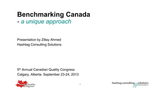 1
Benchmarking Canada
5th Annual Canadian Quality Congress
Calgary, Alberta. September 23-24, 2013
- a unique approach
Presentation by Zillay Ahmed
Hashtag Consulting Solutions
 