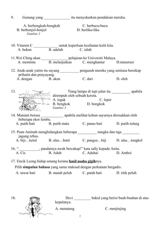 9.        Gunung yang ______________ itu menyukarkan pendakian mereka.

          A. berbongkah-bongkah                C. berbucu-bucu
      B. berbonjol-bonjol                  D. berliku-liku
             Gambar 2


10. Vitamin C _____________ untuk keperluan kesihatan kulit kita.
    A. bukan          B. adalah          C. ialah

11.Wei Ching akan ______________ pelajaran ke Universiti Malaya.
    A. meminta        B. melanjutkan      C. menghantar          D.menerusi

12. Anak-anak yatim itu sayang __________ pengasuh mereka yang sentiasa bersikap
     prihatin dan penyayang.
    A. dengan           B. akan             C. dari             D. oleh


13.                                  Tiang lampu di tepi jalan itu __________ apabila
                            dirempuh oleh sebuah kereta.
                            A. tegak                      C. leper
                            B. bengkok           D. bongkok
                            Gambar 3

14. Maniam berasa ____________ apabila melihat kebun sayurnya dirosakkan oleh
     beberapa ekor lembu.
   A. putih hati       B. putih mata       C. panas hati        D. putih tulang

15. Puan Aminah menghidangkan beberapa __________ nangka dan tiga _________
     jagung rebus.
   A. biji…ketul     B. ulas…butir        C. pangsa…biji      D. ulas…tongkol

16. “___________, pandainya awak bercakap!” kata sally kepada Anita.
   A. Cis             B. Aduh              C. Aduhai             D. Amboi

17. Encik Leong hidup senang kerana hasil usaha gigihnya.
     Pilih simpulan bahasa yang sama maksud dengan perkataan bergadis.
      A. tawar hati      B. mandi peluh          C. patah hati          D. titik peluh




18.                                Devi _________ bakul yang berisi buah-buahan di atas
                             kepalanya.
                             A. menatang                         C. menjinjing
                                             2
 