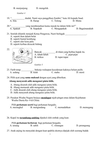 B. menjunjung          D. mengelek

              Gambar 4

19. “___________ duduk. Nanti saya panggilkan Zambri,” kata Ali kepada Saad.
   A. Sila            B. Harap              C. Tolong             D. Minta

20.“____________ yang membenarkan kamu masuk ke dalam bilik ini?”
   A. Apakah         B. Siapakah        C. Mengapakah             D. Bagaimanakah

21. Setelah dilantik menjadi Ketua Pengawas, Nazri berlagak __________________.
    A. seperti ikan dalam belat
    B. seperti buntal kembung
    C. seperti ular kena palu
    D. seperti kerbau dicucuk hidung

22.
                                Banyak ___________ di tilam yang berbau hapak itu.
                                A. labah-labah                C. pijat-pijat
                                B. tetikus        D. tupai-tupai


                                Gambar 5

23. Farib tetap ___________ bekerja walaupun kecederaan kakinya belum pulih.
   A. sedang            B. telah            C. mahu                  D. mesti

24. Pilih ayat yang sama maksud dengan ayat yang diberikan.
  Abang menyuruh adik mengunci pintu bilik.
      A.   Abang disuruh oleh adik mengunci pintu bilik.
      B.   Abang memasak adik mengunci pintu bilik.
      C.   Adik disuruh oleh abang mengunci pintu bilik.
      D.   Adik menyuruh abang mengunci pintu bilik.

25. Pasukan Wushu Negara berjaya mendapat tujuh pingat emas dalam Kejohanan
     Wushu Dunia Ke- 4 di China.
       Pilih perkataan seerti bagi perkataan bergadis.
      A. merangkul        B. mengundang             C. memadahkan           D. memegang



26. Kapal itu terumbang-ambing dipukul oleh ombak yang kuat.

       Pilih perkataan berlawan bagi perkataan bergadis.
      A. tenang           B. sahih            C. rintangan               D. perangsang

27. Anak anjing itu menyalak dengan kuat apabila ekornya dipijak oleh seorang budak
                                                3
 