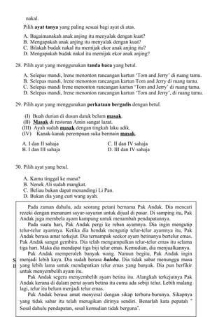 nakal.
    Pilih ayat tanya yang paling sesuai bagi ayat di atas.
    A.   Bagaimanakah anak anjing itu menyalak dengan kuat?
    B.   Mengapakah anak anjing itu menyalak dengan kuat?
    C.   Bilakah budak nakal itu memijak ekor anak anjing itu?
    D.   Mengapakah budak nakal itu memijak ekor anak anjing?

 28. Pilih ayat yang menggunakan tanda baca yang betul.
    A.   Selepas mandi, Irene menonton rancangan kartun ‘Tom and Jerry’ di ruang tamu.
    B.   Selepas mandi, Irene menonton rancangan kartun Tom and Jerry di ruang tamu.
    C.   Selepas mandi Irene menonton rancangan kartun ‘Tom and Jerry’ di ruang tamu.
    D.   Selepas mandi, Irene menonton rancangan kartun ‘Tom and Jerry’, di ruang tamu.

 29. Pilih ayat yang menggunakan perkataan bergadis dengan betul.

      (I) Buah durian di dusun datuk belum masak.
     (II) Masak di restoran Amin sangat lazat.
    (III) Ayah sudah masak dengan tingkah laku adik.
    (IV) Kanak-kanak perempuan suka bermain masak.
    A. I dan II sahaja                      C. II dan IV sahaja
    B. I dan III sahaja                     D. III dan IV sahaja


 30. Pilih ayat yang betul.

    A.   Kamu tinggal ke mana?
    B.   Nenek Ali sudah mangkat.
    C.   Beliau bukan dapat menandingi Li Pan.
    D.   Bukan dia yang curi wang ayah.

       Pada zaman dahulu, ada seorang petani bernama Pak Andak. Dia mencari
   rezeki dengan menanam sayur-sayuran untuk dijual di pasar. Di samping itu, Pak
   Andak juga membela ayam kampung untuk menambah pendapatannya.
       Pada suatu hari, Pak Andak pergi ke reban ayamnya. Dia ingin mengutip
   telur-telur ayamnya. Ketika dia hendak mengutip telur-telur ayamnya itu, Pak
   Andak berasa amat terkejut. Dia ternampak seekor ayam betinanya bertelur emas.
   Pak Andak sangat gembira. Dia telah mengumpulkan telur-telur emas itu selama
   tiga hari. Maka dia mendapat tiga biji telur emas. Kemudian, dia menjualkannya.
       Pak Andak memperoleh banyak wang. Namun begitu, Pak Andak ingin
Soalan 31 hinggakaya. Dia sudah berasa haloba. Dia tidak sabar menunggu masa
   menjadi lebih soalan 35
Baca petikan dilama untuk mendapatkan soalan-soalan yang berikutnya. pun berfikir
   yang lebih bawah, kemudian jawab telur emas yang banyak. Dia
   untuk menyembelih ayam itu.
       Pak Andak segera menyembelih ayam betina itu. Alangkah terkejutnya Pak
   Andak kerana di dalam perut ayam betina itu cuma ada sebiji telur. Lebih malang
   lagi, telur itu belum menjadi telur emas.
       Pak Andak berasa amat menyesal dengan sikap terburu-burunya. Sikapnya
   yang tidak sabar itu telah merugikan dirinya sendiri. Benarlah kata pepatah “
                                                4

   Sesal dahulu pendapatan, sesal kemudian tidak berguna”.
 