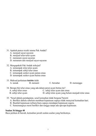 31. Apakah punca rezeki utama Pak Andak?
     A. menjual sayur-sayuran
     B. menjual telur-telur ayam
     C. menanam sayur-sayuran
     D. menanam dan menjual sayur-sayuran

 32. Mengapakah Pak Andak terkejut?
     A. ternampak telur-telur ayam
     B. ternampak sebiji telur emas
     C. ternampak seekor ayam jantan emas
     D. ternampak seekor ayam betina emas

 33. Maksud perkataan haloba ialah
     A. tamak           B. menanti               C. bersabar         D. menunggu

 34. Berapa biji telur emas yang ada dalam perut ayam betina itu?
    A. sebiji telur emas                 C. sebiji telur ayam dan emas
    B. sebiji telur ayam                 D. sebiji telur ayam yang belum menjadi telur emas

 35. “Sesal dahulu pendapatan, sesal kemudian tidak berguna”bererti
     A. Berfikir dahulu sebelum membuat keputusan supaya tidak menyesal kemudian hari.
     B. Buatlah keputusan terburu-buru supaya mendapat keputusan segera.
     C. Sememangnya mesti berfikir dan tunggu tanpa ada apa-apa keputusan.

Soalan 36 hingga 40
Baca petikan di bawah, kemudian jawab soalan-soalan yang berikutnya.




                                             5
 