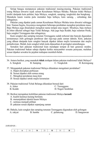 Setiap bangsa mempunyai pakaian tradisional masing-masing. Pakaian tradisional
 orang Melayu diwarisi sejak zaman Kesultanan Melayu Melaka. Pakaian lelaki Melayu
 terdiri daripada kain pelekat, baju Melayu, songkok, samping, tengkolok dan bengkung .
 Manakala kaum wanita pula memakai baju kebaya, kain sarung, , selendang dan
 sebagainya.
     Pakaian yang dipakai pada zaman Kesultanan Melayu Melaka terus diwarisi sehingga
 kini. Namun begitu, fesyennya mengalami beberapa perubahan mengikut peredaran masa.
 Baju Melayu juga dinamakan mengikut nama tempat atau negeri. Misalnya, baju melayu
 di Johor dikenal sebagai baju Teluk Belanga. Ada juga baju Kedah, baju sulaman Perak,
 baju songket Terengganu dan sebagainya.
     Kain songket dan samping tenunan Terengganu sudah terkenal dan banyak digunakan
 terutamanya oleh golongan pembesar dan raja-raja pada zaman dahulu. Kini, pakaian
 yang dibuat daripada kain songket banyak dipakai dalam majlis keramaian dan majlis
 perkahwinan. Malah, kain songket telah mula dipasarkan di peringkat antarabangsa.
     Semakin hari pakaian tradisional kian mendapat tempat di hati generasi moden.
 Pakaian tradisional bukan sahaja dipakai ketika menyambut sesuatu perayaan, malahan
 sesuai dipakai sewaktu ke pejabat mahupun membeli-belah.


36. Antara berikut, yang manakah tidak terdapat dalam pakaian tradisional lelaki Melayu?
   A. Songkok            B. Samping              C. Tengkolok               D. Kerongsang

37. Mengapakah pakaian tradisional Melayu dikatakan mengalami perubahan?
    A. Dapat disisipkan perhiasan
    B. Sesuai dipakai oleh semua orang
    C. Mengikut peredaran masa kini
    D. Sesuai dipakai untuk majlis keramaian

38. Pakaian tradisional Teluk Belanga dikatakan berasal dari
   A. Johor                                       C. Terengganu
   B. Kedah                                       D. Negeri Sembilan

39. Berikut merupakan kelebihan pakaian tradisional Melayu kecuali
    A. kualiti kainnya kurang bermutu
    B. menunjukkan identiti kaum Melayu
    C. sentiasa menjadi pilihan
    D. pakaian sesuai dipakai sepanjang zaman

40. Dahulu, kain songket dan samping tenunan Terengganu digunakan oleh golongan
   A. rakyat            B. hamba             C. pelancong            D. bangsawan




JAWAPAN :

        1      A       11      B      21        B     31       D
                                            6
 