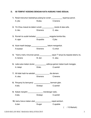 D. ISI TEMPAT KOSONG DENGAN KATA HUBUNG YANG SESUAI.
1. Ranjit menuntun basikalnya pulang ke rumah ___________ tayarnya pancit.
A. jika B.atau C.kerana
2. Yin Chau masuk ke dalam rumah ____________ duduk di atas sofa.
A. lalu B.kerana C. atau
3. Rumah itu sudah terbakar _____________ anggota bomba tiba.
A. agar B.apabila C.jika
4. Aizat masih berjaga ________________ belum mengantuk.
A.supaya B.kerana C.untuk
5. “ Kamu mahu minuman panas ____________ sejuk ?” tanya ibu kepada tetamu itu.
A. kerana B. dan C. atau
6. Laila suka makan durian ___________ adiknya gemar makan buah manggis.
A. tetapi B.lalu C.sambil
7. Ali tidak hadir ke sekolah ______________ dia demam.
A. atau B.kerana C.kerana
8. Penyanyi itu bernyanyi ________________ bermain gitar.
A.lalu B.tetapi C.sambil
9. Kakak menjahit _______________ mendengar radio.
A.lalu B.tetapi C.sambil
10. kamu harus makan ubat ________________ cepat sembuh.
A.dan B.agar C.apabila
( / 10 Markah)
UJIAN BULAN MAC /BAHASA MALAYSIA/2015 3
 