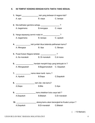 E. ISI TEMPAT KOSONG DENGAN KATA TANYA YANG SESUAI.
1. Negeri ________________ kah yang terbesar di negara kita?
A. apa B. siapa C. berapa
2. Dia kelihatan gembira sahaja, __________________ ?
A. bagaimana B.mengapa C. siapa
3. Harga sepasang cermin mata ini ________________ ?
A. bagaimana B. berapa C. apakah
4. ______________ kah jumlah tikus belanda peliharaan kamu?
A. Mengapa B. Apa C. Berapa
5. Pusat Sukan Negara terletak _______________ ?
A. Ke manakah B. Di manakah C.di mana
6. _________________ hendak menjahit baju yang terkoyak ini ?
A. Mengapakah B.Bagaimanakah C. Siapakah
7. ______________ nama rakan karib kamu ?
A. Apakah B.Siapa C.Siapakah
8. __________________ kah cita- cita kamu?
A.Siapa B.Bila C.Apa
9. ___________________ kamu letakkan buku saya tadi ?
A.Siapakah B.Bilakah C.Di manakah
10. ___________________ abang kamu akan berangkat ke Kuala Lumpur ?
A.Siapakah B.Di manakah C.Bilakah
( / 10 Markah)
UJIAN BULAN MAC /BAHASA MALAYSIA/2015 4
 