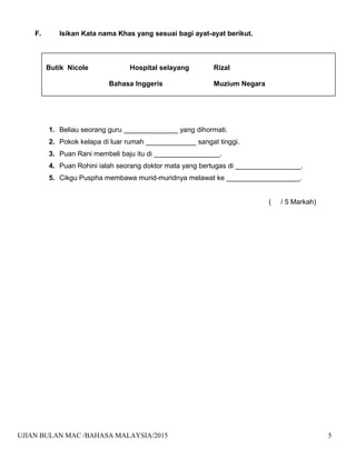 F. Isikan Kata nama Khas yang sesuai bagi ayat-ayat berikut.
1. Beliau seorang guru ______________ yang dihormati.
2. Pokok kelapa di luar rumah _____________ sangat tinggi.
3. Puan Rani membeli baju itu di _________________.
4. Puan Rohini ialah seorang doktor mata yang bertugas di _________________.
5. Cikgu Puspha membawa murid-muridnya melawat ke ___________________.
( / 5 Markah)
UJIAN BULAN MAC /BAHASA MALAYSIA/2015 5
Butik Nicole Hospital selayang Rizal
Bahasa Inggeris Muzium Negara
 