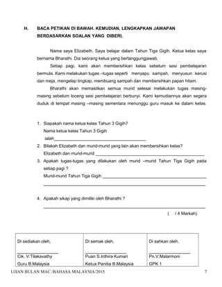 H. BACA PETIKAN DI BAWAH. KEMUDIAN, LENGKAPKAN JAWAPAN
BERDASARKAN SOALAN YANG DIBERI.
Nama saya Elizabeth. Saya belajar dalam Tahun Tiga Gigih. Ketua kelas saya
bernama Bharathi. Dia seorang ketua yang bertanggungjawab.
Setiap pagi, kami akan membersihkan kelas sebelum sesi pembelajaran
bermula. Kami melakukan tugas –tugas seperti menyapu sampah, menyusun kerusi
dan meja, mengelap tingkap, membuang sampah dan membersihkan papan hitam.
Bharathi akan memastikan semua murid selesai melakukan tugas masing-
masing sebelum loceng sesi pembelajaran berbunyi. Kami kemudiannya akan segera
duduk di tempat masing –masing sementara menunggu guru masuk ke dalam kelas.
1. Siapakah nama ketua kelas Tahun 3 Gigih?
Nama ketua kelas Tahun 3 Gigih
ialah______________________________________
2. Bilakah Elizabeth dan murid-murid yang lain akan membersihkan kelas?
Elizabeth dan murid-murid _____________________________________________
3. Apakah tugas-tugas yang dilakukan oleh murid –murid Tahun Tiga Gigih pada
setiap pagi ?
Murid-murid Tahun Tiga Gigih ___________________________________________
___________________________________________________________________
4. Apakah sikap yang dimiliki oleh Bharathi ?
___________________________________________________________________
( / 4 Markah)
Di sediakan oleh,
_________________
Cik. V.Tilakavathy
Guru B.Malaysia
Di semak oleh,
_________________
Puan S.Inthira Kumari
Ketua Panitia B.Malaysia
Di sahkan oleh,
_________________
Pn.V.Malarmoni
GPK 1
UJIAN BULAN MAC /BAHASA MALAYSIA/2015 7
 